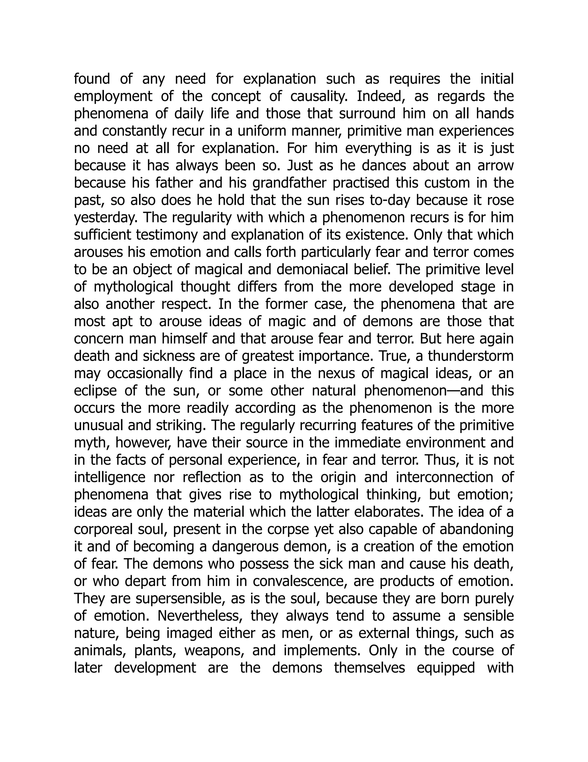 found of any need for explanation such as requires the initial employment of the concept of causality. Indeed, as regards the phenomena of daily life and those that surround him on all hands and constantly recur in a uniform manner, primitive man experiences no need at all for explanation. For him everything is as it is just because it has always been so. Just as he dances about an arrow because his father and his grandfather practised this custom in the past, so also does he hold that the sun rises to-day because it rose yesterday. The regularity with which a phenomenon recurs is for him sufficient testimony and explanation of its existence. Only that which arouses his emotion and calls forth particularly fear and terror comes to be an object of magical and demoniacal belief. The primitive level of mythological thought differs from the more developed stage in also another respect. In the former case, the phenomena that are most apt to arouse ideas of magic and of demons are those that concern man himself and that arouse fear and terror. But here again death and sickness are of greatest importance. True, a thunderstorm may occasionally find a place in the nexus of magical ideas, or an eclipse of the sun, or some other natural phenomenon—and this occurs the more readily according as the phenomenon is the more unusual and striking. The regularly recurring features of the primitive myth, however, have their source in the immediate environment and in the facts of personal experience, in fear and terror. Thus, it is not intelligence nor reflection as to the origin and interconnection of phenomena that gives rise to mythological thinking, but emotion; ideas are only the material which the latter elaborates. The idea of a corporeal soul, present in the corpse yet also capable of abandoning it and of becoming a dangerous demon, is a creation of the emotion of fear. The demons who possess the sick man and cause his death, or who depart from him in convalescence, are products of emotion. They are supersensible, as is the soul, because they are born purely of emotion. Nevertheless, they always tend to assume a sensible nature, being imaged either as men, or as external things, such as animals, plants, weapons, and implements. Only in the course of later development are the demons themselves equipped with 