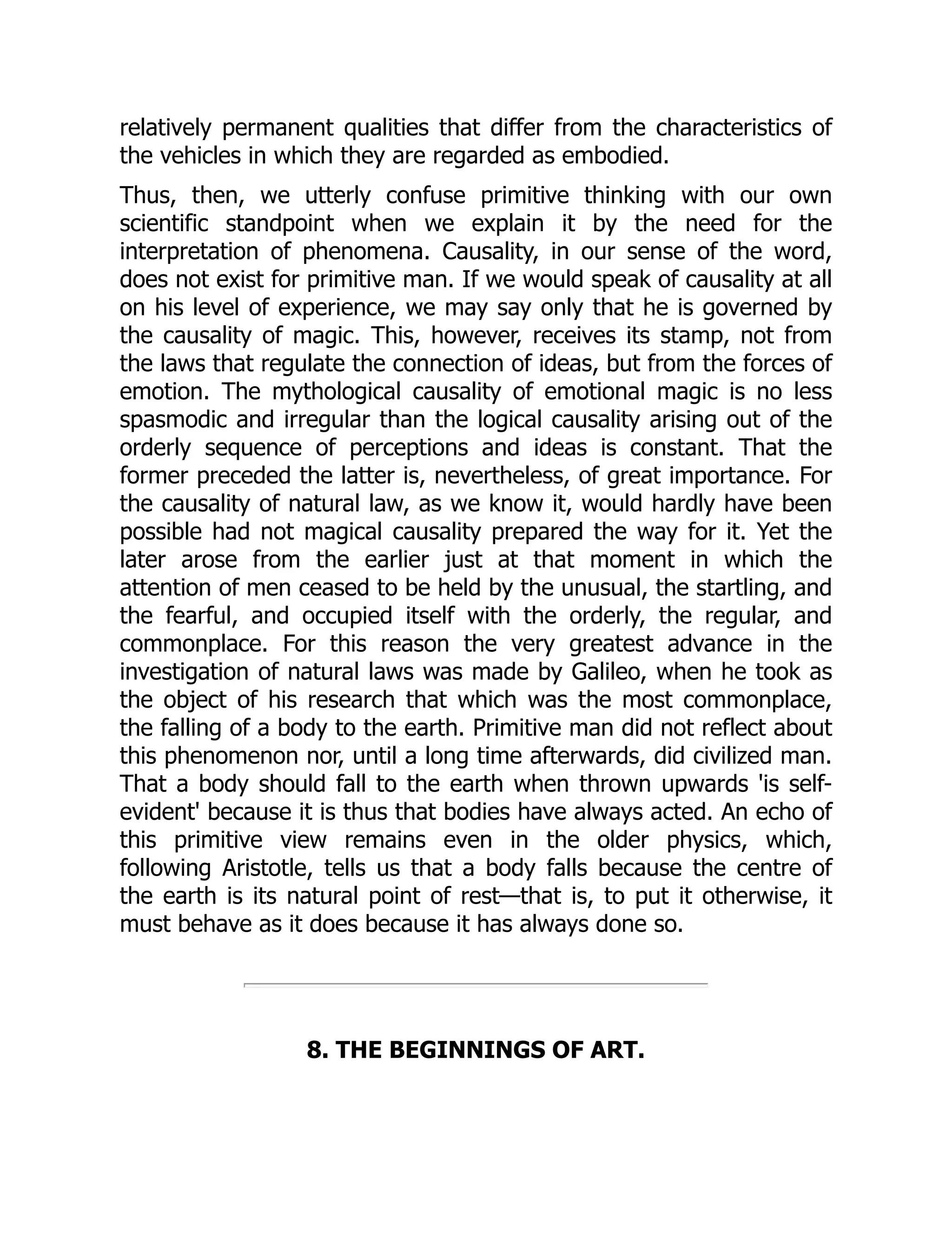 relatively permanent qualities that differ from the characteristics of the vehicles in which they are regarded as embodied. Thus, then, we utterly confuse primitive thinking with our own scientific standpoint when we explain it by the need for the interpretation of phenomena. Causality, in our sense of the word, does not exist for primitive man. If we would speak of causality at all on his level of experience, we may say only that he is governed by the causality of magic. This, however, receives its stamp, not from the laws that regulate the connection of ideas, but from the forces of emotion. The mythological causality of emotional magic is no less spasmodic and irregular than the logical causality arising out of the orderly sequence of perceptions and ideas is constant. That the former preceded the latter is, nevertheless, of great importance. For the causality of natural law, as we know it, would hardly have been possible had not magical causality prepared the way for it. Yet the later arose from the earlier just at that moment in which the attention of men ceased to be held by the unusual, the startling, and the fearful, and occupied itself with the orderly, the regular, and commonplace. For this reason the very greatest advance in the investigation of natural laws was made by Galileo, when he took as the object of his research that which was the most commonplace, the falling of a body to the earth. Primitive man did not reflect about this phenomenon nor, until a long time afterwards, did civilized man. That a body should fall to the earth when thrown upwards 'is self- evident' because it is thus that bodies have always acted. An echo of this primitive view remains even in the older physics, which, following Aristotle, tells us that a body falls because the centre of the earth is its natural point of rest—that is, to put it otherwise, it must behave as it does because it has always done so. 8. THE BEGINNINGS OF ART. 