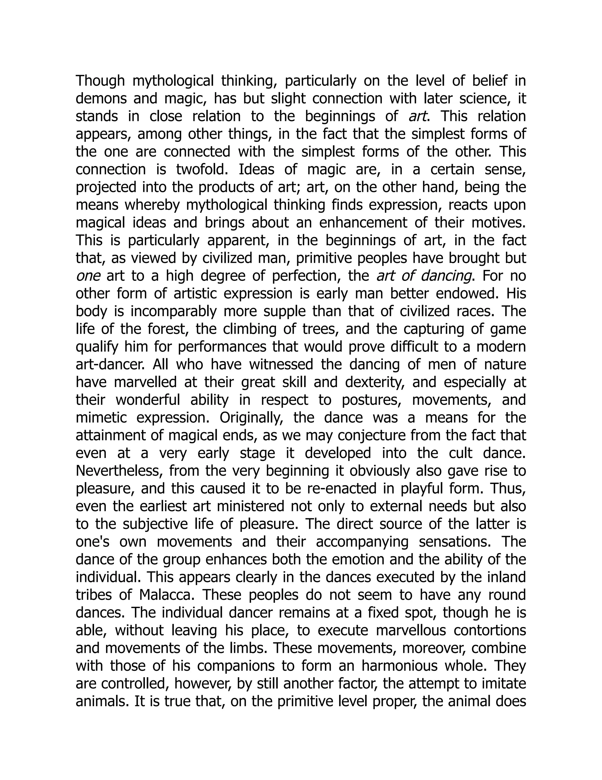 Though mythological thinking, particularly on the level of belief in demons and magic, has but slight connection with later science, it stands in close relation to the beginnings of art. This relation appears, among other things, in the fact that the simplest forms of the one are connected with the simplest forms of the other. This connection is twofold. Ideas of magic are, in a certain sense, projected into the products of art; art, on the other hand, being the means whereby mythological thinking finds expression, reacts upon magical ideas and brings about an enhancement of their motives. This is particularly apparent, in the beginnings of art, in the fact that, as viewed by civilized man, primitive peoples have brought but one art to a high degree of perfection, the art of dancing. For no other form of artistic expression is early man better endowed. His body is incomparably more supple than that of civilized races. The life of the forest, the climbing of trees, and the capturing of game qualify him for performances that would prove difficult to a modern art-dancer. All who have witnessed the dancing of men of nature have marvelled at their great skill and dexterity, and especially at their wonderful ability in respect to postures, movements, and mimetic expression. Originally, the dance was a means for the attainment of magical ends, as we may conjecture from the fact that even at a very early stage it developed into the cult dance. Nevertheless, from the very beginning it obviously also gave rise to pleasure, and this caused it to be re-enacted in playful form. Thus, even the earliest art ministered not only to external needs but also to the subjective life of pleasure. The direct source of the latter is one's own movements and their accompanying sensations. The dance of the group enhances both the emotion and the ability of the individual. This appears clearly in the dances executed by the inland tribes of Malacca. These peoples do not seem to have any round dances. The individual dancer remains at a fixed spot, though he is able, without leaving his place, to execute marvellous contortions and movements of the limbs. These movements, moreover, combine with those of his companions to form an harmonious whole. They are controlled, however, by still another factor, the attempt to imitate animals. It is true that, on the primitive level proper, the animal does 
