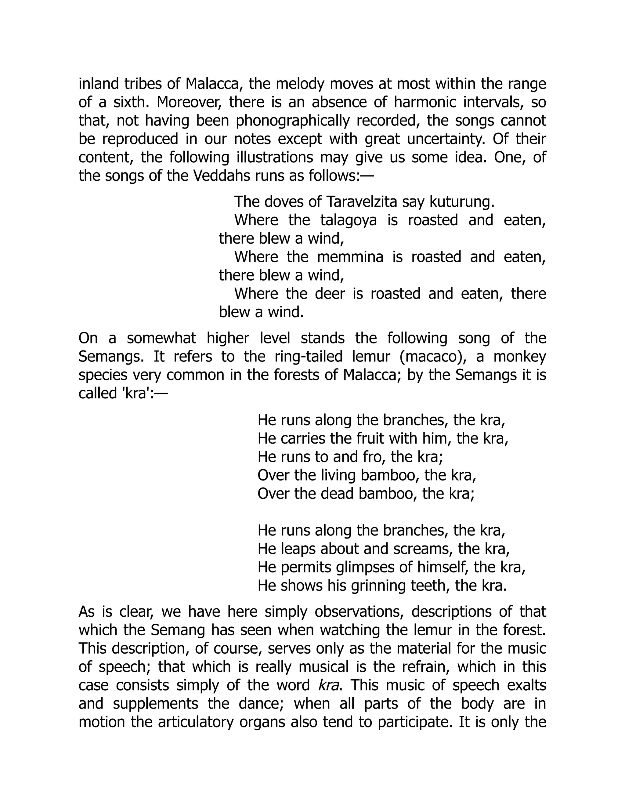 inland tribes of Malacca, the melody moves at most within the range of a sixth. Moreover, there is an absence of harmonic intervals, so that, not having been phonographically recorded, the songs cannot be reproduced in our notes except with great uncertainty. Of their content, the following illustrations may give us some idea. One, of the songs of the Veddahs runs as follows:— The doves of Taravelzita say kuturung. Where the talagoya is roasted and eaten, there blew a wind, Where the memmina is roasted and eaten, there blew a wind, Where the deer is roasted and eaten, there blew a wind. On a somewhat higher level stands the following song of the Semangs. It refers to the ring-tailed lemur (macaco), a monkey species very common in the forests of Malacca; by the Semangs it is called 'kra':— He runs along the branches, the kra, He carries the fruit with him, the kra, He runs to and fro, the kra; Over the living bamboo, the kra, Over the dead bamboo, the kra; He runs along the branches, the kra, He leaps about and screams, the kra, He permits glimpses of himself, the kra, He shows his grinning teeth, the kra. As is clear, we have here simply observations, descriptions of that which the Semang has seen when watching the lemur in the forest. This description, of course, serves only as the material for the music of speech; that which is really musical is the refrain, which in this case consists simply of the word kra. This music of speech exalts and supplements the dance; when all parts of the body are in motion the articulatory organs also tend to participate. It is only the 