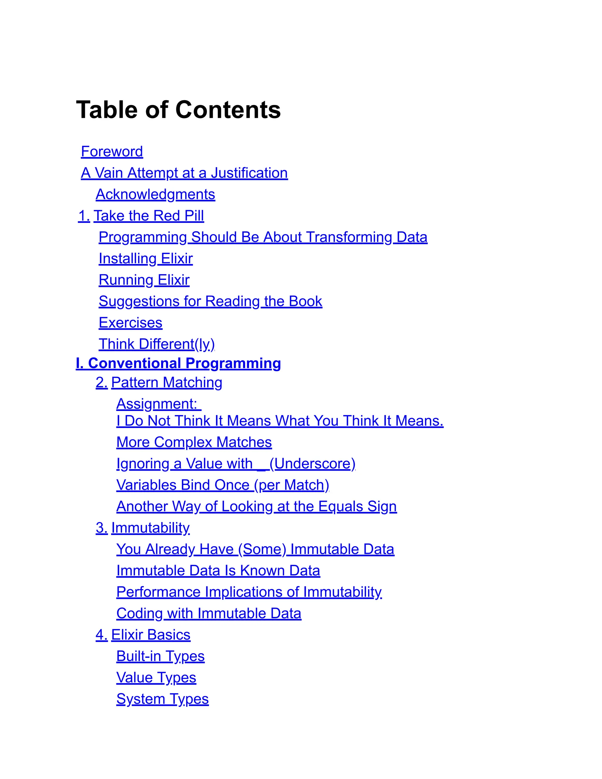 Table of Contents Foreword A Vain Attempt at a Justification Acknowledgments 1. Take the Red Pill Programming Should Be About Transforming Data Installing Elixir Running Elixir Suggestions for Reading the Book Exercises Think Different(ly) I. Conventional Programming 2. Pattern Matching Assignment: I Do Not Think It Means What You Think It Means. More Complex Matches Ignoring a Value with _ (Underscore) Variables Bind Once (per Match) Another Way of Looking at the Equals Sign 3. Immutability You Already Have (Some) Immutable Data Immutable Data Is Known Data Performance Implications of Immutability Coding with Immutable Data 4. Elixir Basics Built-in Types Value Types System Types 