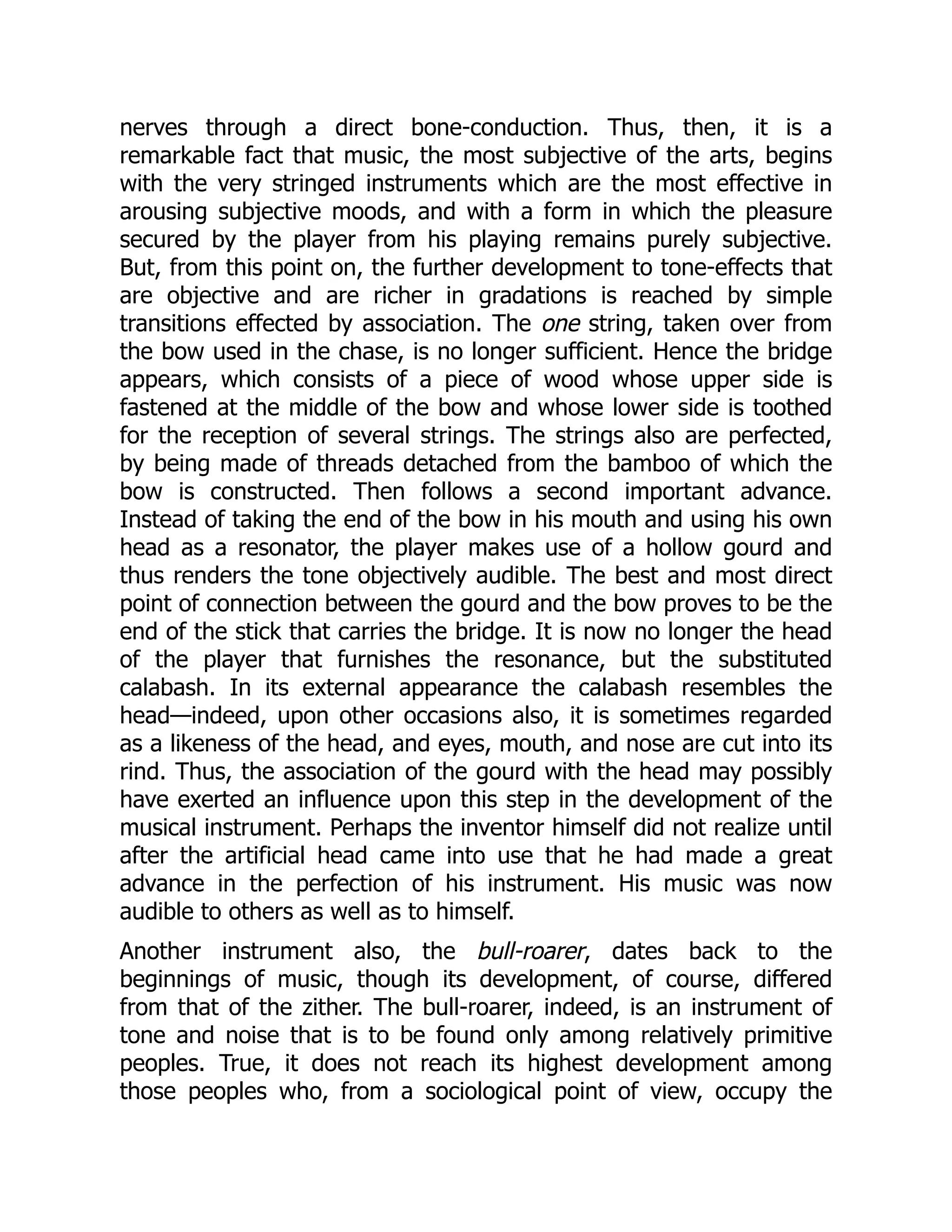 nerves through a direct bone-conduction. Thus, then, it is a remarkable fact that music, the most subjective of the arts, begins with the very stringed instruments which are the most effective in arousing subjective moods, and with a form in which the pleasure secured by the player from his playing remains purely subjective. But, from this point on, the further development to tone-effects that are objective and are richer in gradations is reached by simple transitions effected by association. The one string, taken over from the bow used in the chase, is no longer sufficient. Hence the bridge appears, which consists of a piece of wood whose upper side is fastened at the middle of the bow and whose lower side is toothed for the reception of several strings. The strings also are perfected, by being made of threads detached from the bamboo of which the bow is constructed. Then follows a second important advance. Instead of taking the end of the bow in his mouth and using his own head as a resonator, the player makes use of a hollow gourd and thus renders the tone objectively audible. The best and most direct point of connection between the gourd and the bow proves to be the end of the stick that carries the bridge. It is now no longer the head of the player that furnishes the resonance, but the substituted calabash. In its external appearance the calabash resembles the head—indeed, upon other occasions also, it is sometimes regarded as a likeness of the head, and eyes, mouth, and nose are cut into its rind. Thus, the association of the gourd with the head may possibly have exerted an influence upon this step in the development of the musical instrument. Perhaps the inventor himself did not realize until after the artificial head came into use that he had made a great advance in the perfection of his instrument. His music was now audible to others as well as to himself. Another instrument also, the bull-roarer, dates back to the beginnings of music, though its development, of course, differed from that of the zither. The bull-roarer, indeed, is an instrument of tone and noise that is to be found only among relatively primitive peoples. True, it does not reach its highest development among those peoples who, from a sociological point of view, occupy the 
