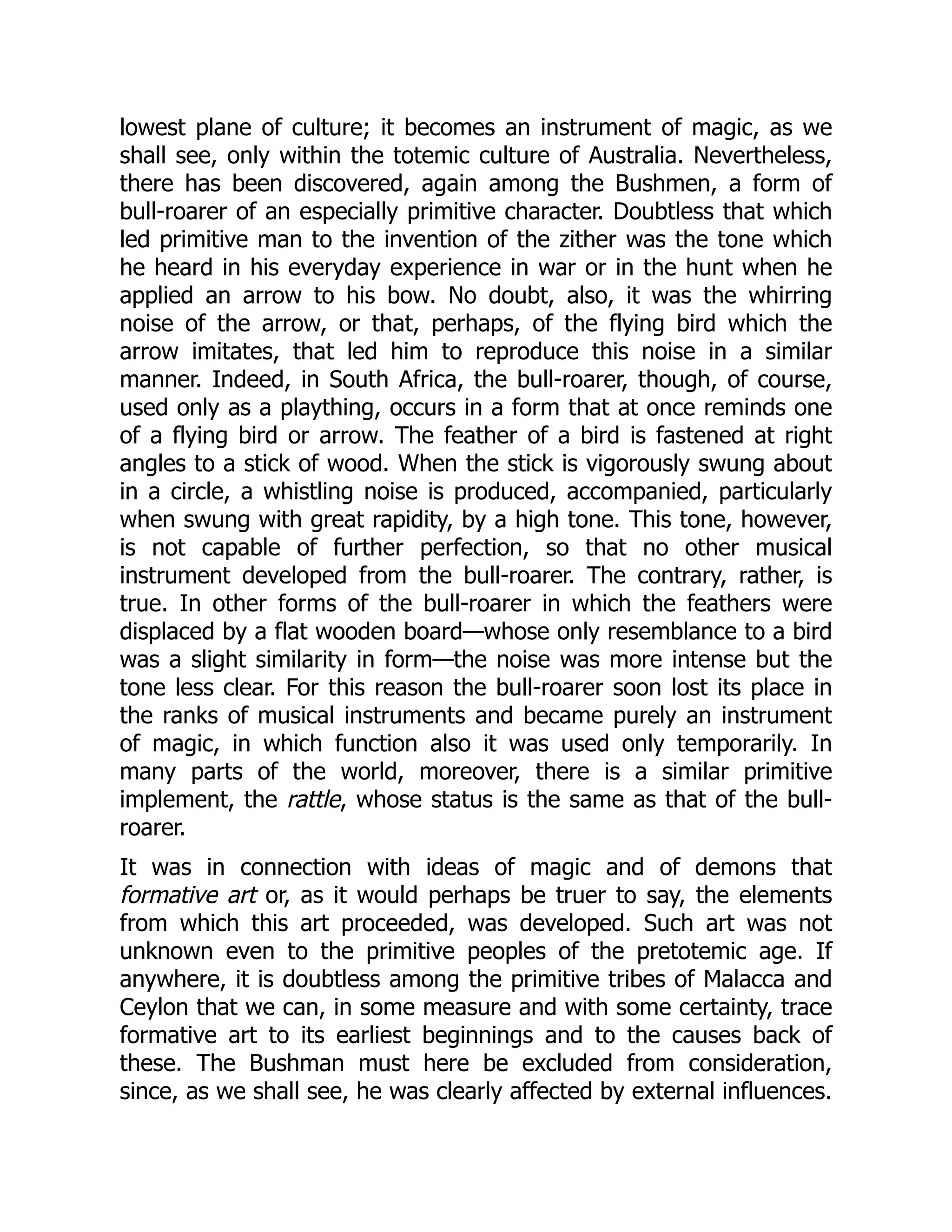 lowest plane of culture; it becomes an instrument of magic, as we shall see, only within the totemic culture of Australia. Nevertheless, there has been discovered, again among the Bushmen, a form of bull-roarer of an especially primitive character. Doubtless that which led primitive man to the invention of the zither was the tone which he heard in his everyday experience in war or in the hunt when he applied an arrow to his bow. No doubt, also, it was the whirring noise of the arrow, or that, perhaps, of the flying bird which the arrow imitates, that led him to reproduce this noise in a similar manner. Indeed, in South Africa, the bull-roarer, though, of course, used only as a plaything, occurs in a form that at once reminds one of a flying bird or arrow. The feather of a bird is fastened at right angles to a stick of wood. When the stick is vigorously swung about in a circle, a whistling noise is produced, accompanied, particularly when swung with great rapidity, by a high tone. This tone, however, is not capable of further perfection, so that no other musical instrument developed from the bull-roarer. The contrary, rather, is true. In other forms of the bull-roarer in which the feathers were displaced by a flat wooden board—whose only resemblance to a bird was a slight similarity in form—the noise was more intense but the tone less clear. For this reason the bull-roarer soon lost its place in the ranks of musical instruments and became purely an instrument of magic, in which function also it was used only temporarily. In many parts of the world, moreover, there is a similar primitive implement, the rattle, whose status is the same as that of the bull- roarer. It was in connection with ideas of magic and of demons that formative art or, as it would perhaps be truer to say, the elements from which this art proceeded, was developed. Such art was not unknown even to the primitive peoples of the pretotemic age. If anywhere, it is doubtless among the primitive tribes of Malacca and Ceylon that we can, in some measure and with some certainty, trace formative art to its earliest beginnings and to the causes back of these. The Bushman must here be excluded from consideration, since, as we shall see, he was clearly affected by external influences. 