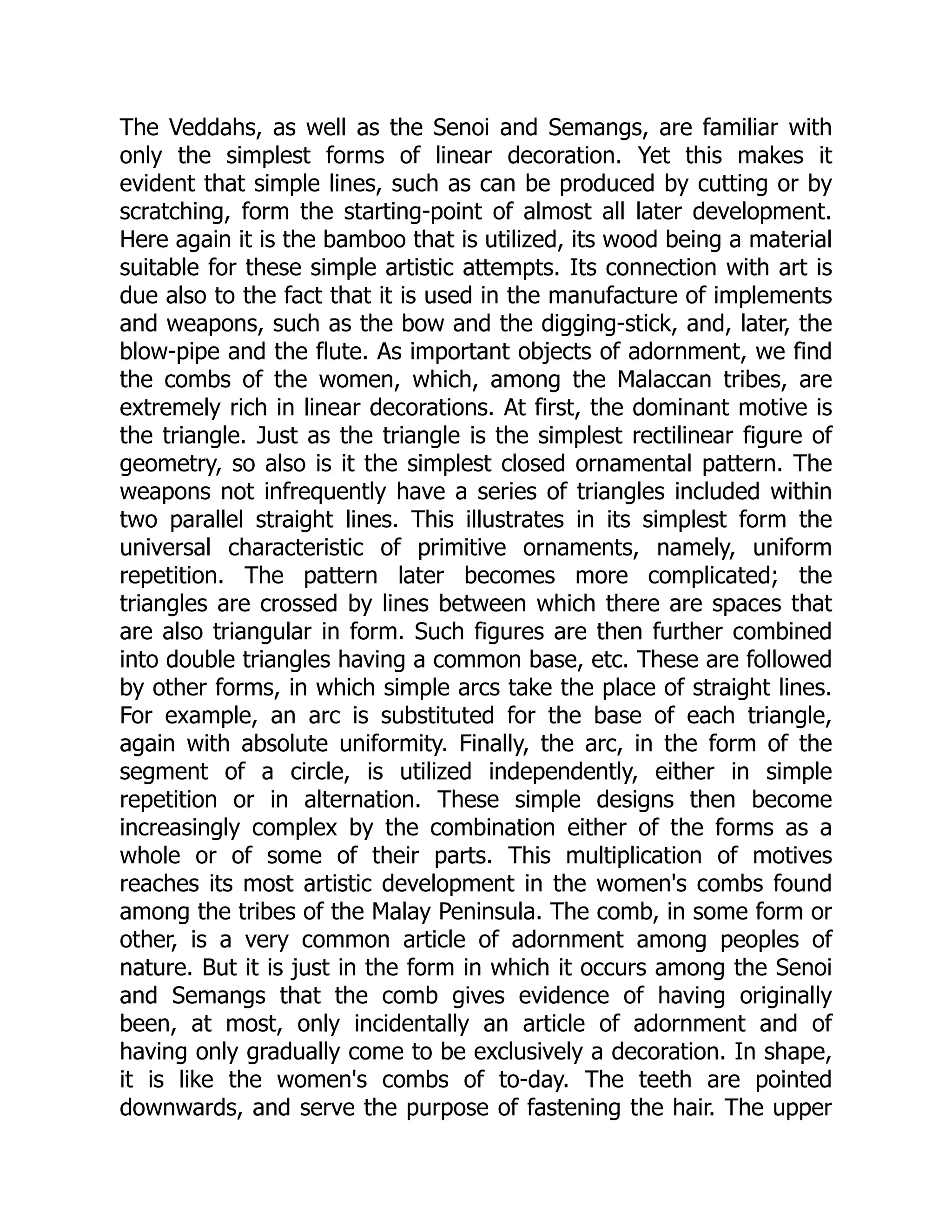 The Veddahs, as well as the Senoi and Semangs, are familiar with only the simplest forms of linear decoration. Yet this makes it evident that simple lines, such as can be produced by cutting or by scratching, form the starting-point of almost all later development. Here again it is the bamboo that is utilized, its wood being a material suitable for these simple artistic attempts. Its connection with art is due also to the fact that it is used in the manufacture of implements and weapons, such as the bow and the digging-stick, and, later, the blow-pipe and the flute. As important objects of adornment, we find the combs of the women, which, among the Malaccan tribes, are extremely rich in linear decorations. At first, the dominant motive is the triangle. Just as the triangle is the simplest rectilinear figure of geometry, so also is it the simplest closed ornamental pattern. The weapons not infrequently have a series of triangles included within two parallel straight lines. This illustrates in its simplest form the universal characteristic of primitive ornaments, namely, uniform repetition. The pattern later becomes more complicated; the triangles are crossed by lines between which there are spaces that are also triangular in form. Such figures are then further combined into double triangles having a common base, etc. These are followed by other forms, in which simple arcs take the place of straight lines. For example, an arc is substituted for the base of each triangle, again with absolute uniformity. Finally, the arc, in the form of the segment of a circle, is utilized independently, either in simple repetition or in alternation. These simple designs then become increasingly complex by the combination either of the forms as a whole or of some of their parts. This multiplication of motives reaches its most artistic development in the women's combs found among the tribes of the Malay Peninsula. The comb, in some form or other, is a very common article of adornment among peoples of nature. But it is just in the form in which it occurs among the Senoi and Semangs that the comb gives evidence of having originally been, at most, only incidentally an article of adornment and of having only gradually come to be exclusively a decoration. In shape, it is like the women's combs of to-day. The teeth are pointed downwards, and serve the purpose of fastening the hair. The upper 