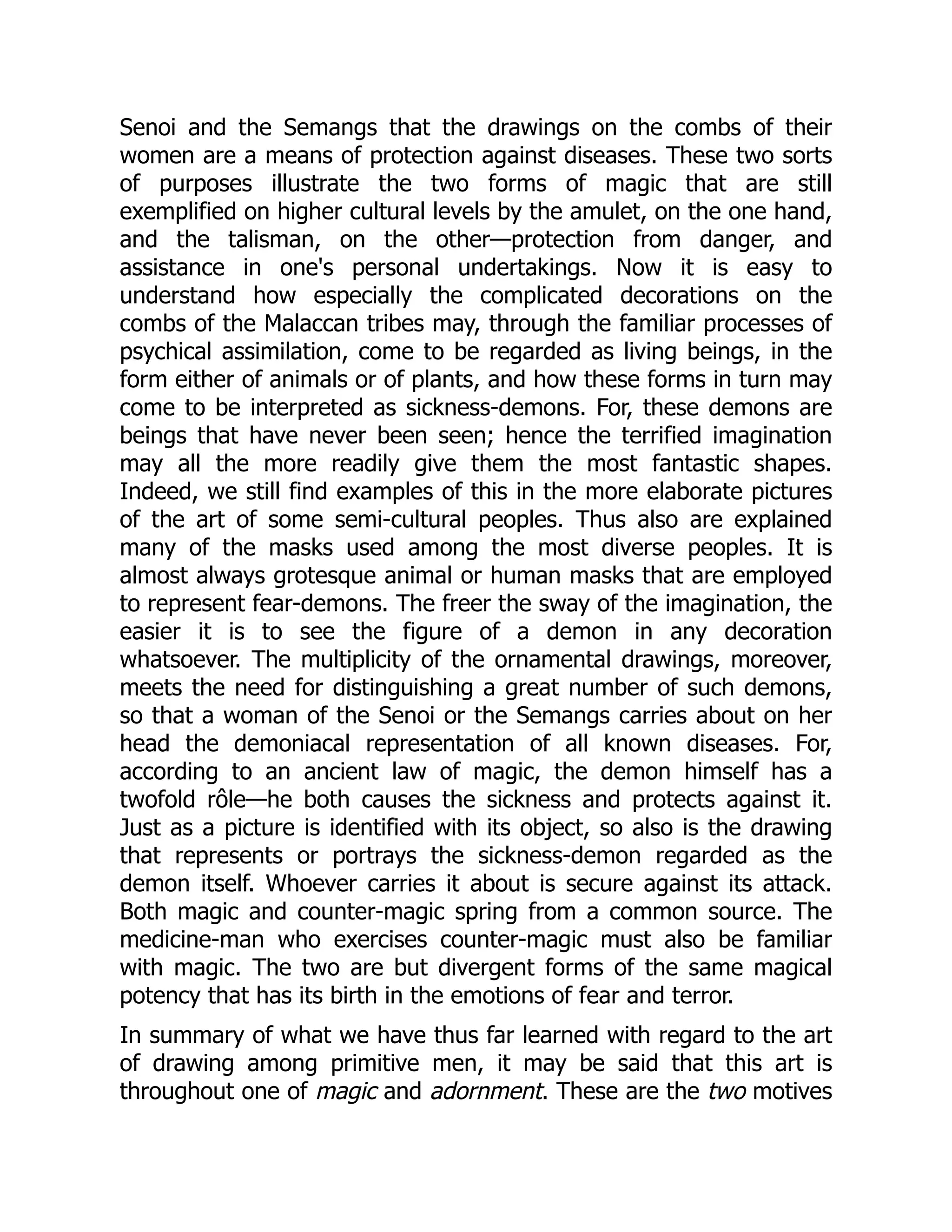 Senoi and the Semangs that the drawings on the combs of their women are a means of protection against diseases. These two sorts of purposes illustrate the two forms of magic that are still exemplified on higher cultural levels by the amulet, on the one hand, and the talisman, on the other—protection from danger, and assistance in one's personal undertakings. Now it is easy to understand how especially the complicated decorations on the combs of the Malaccan tribes may, through the familiar processes of psychical assimilation, come to be regarded as living beings, in the form either of animals or of plants, and how these forms in turn may come to be interpreted as sickness-demons. For, these demons are beings that have never been seen; hence the terrified imagination may all the more readily give them the most fantastic shapes. Indeed, we still find examples of this in the more elaborate pictures of the art of some semi-cultural peoples. Thus also are explained many of the masks used among the most diverse peoples. It is almost always grotesque animal or human masks that are employed to represent fear-demons. The freer the sway of the imagination, the easier it is to see the figure of a demon in any decoration whatsoever. The multiplicity of the ornamental drawings, moreover, meets the need for distinguishing a great number of such demons, so that a woman of the Senoi or the Semangs carries about on her head the demoniacal representation of all known diseases. For, according to an ancient law of magic, the demon himself has a twofold rôle—he both causes the sickness and protects against it. Just as a picture is identified with its object, so also is the drawing that represents or portrays the sickness-demon regarded as the demon itself. Whoever carries it about is secure against its attack. Both magic and counter-magic spring from a common source. The medicine-man who exercises counter-magic must also be familiar with magic. The two are but divergent forms of the same magical potency that has its birth in the emotions of fear and terror. In summary of what we have thus far learned with regard to the art of drawing among primitive men, it may be said that this art is throughout one of magic and adornment. These are the two motives 