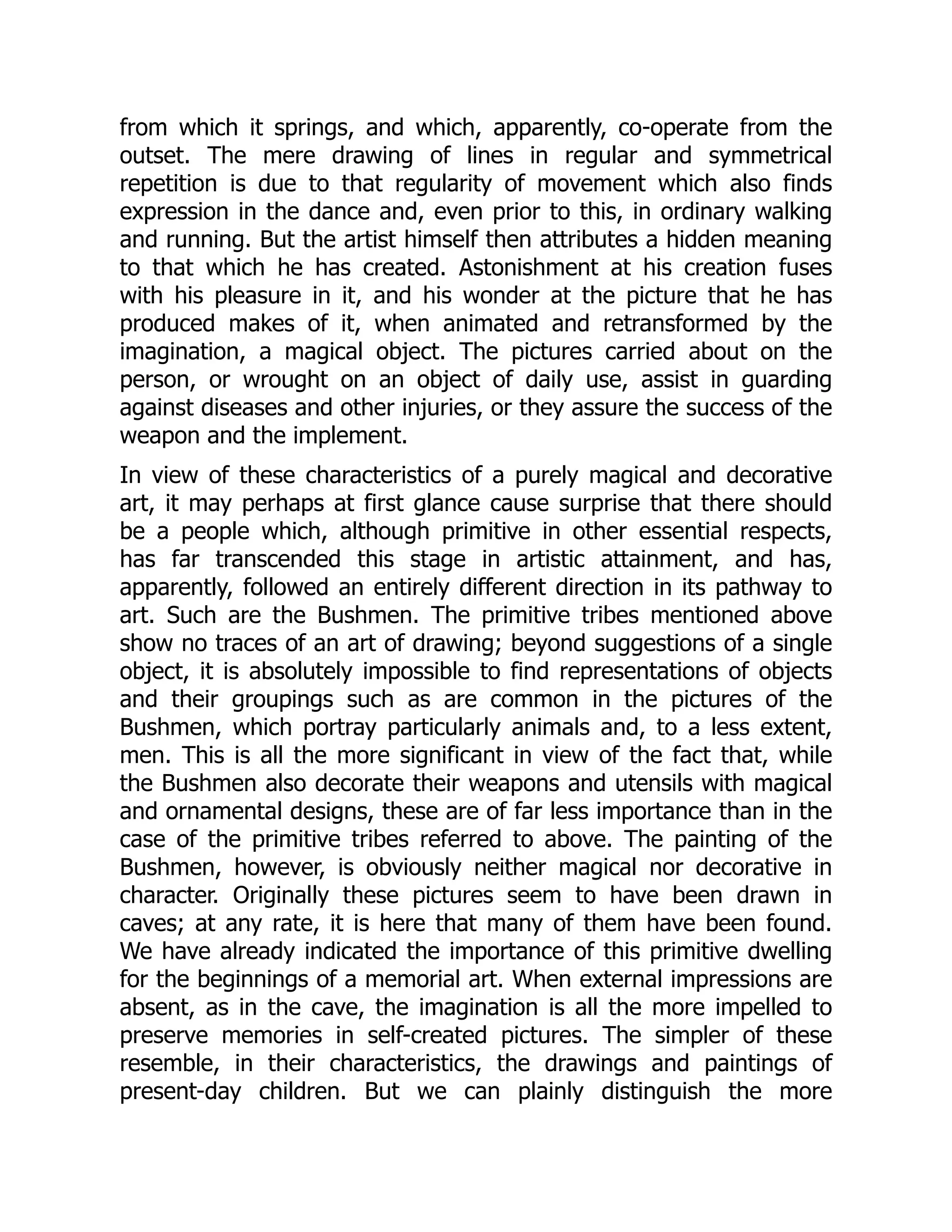 from which it springs, and which, apparently, co-operate from the outset. The mere drawing of lines in regular and symmetrical repetition is due to that regularity of movement which also finds expression in the dance and, even prior to this, in ordinary walking and running. But the artist himself then attributes a hidden meaning to that which he has created. Astonishment at his creation fuses with his pleasure in it, and his wonder at the picture that he has produced makes of it, when animated and retransformed by the imagination, a magical object. The pictures carried about on the person, or wrought on an object of daily use, assist in guarding against diseases and other injuries, or they assure the success of the weapon and the implement. In view of these characteristics of a purely magical and decorative art, it may perhaps at first glance cause surprise that there should be a people which, although primitive in other essential respects, has far transcended this stage in artistic attainment, and has, apparently, followed an entirely different direction in its pathway to art. Such are the Bushmen. The primitive tribes mentioned above show no traces of an art of drawing; beyond suggestions of a single object, it is absolutely impossible to find representations of objects and their groupings such as are common in the pictures of the Bushmen, which portray particularly animals and, to a less extent, men. This is all the more significant in view of the fact that, while the Bushmen also decorate their weapons and utensils with magical and ornamental designs, these are of far less importance than in the case of the primitive tribes referred to above. The painting of the Bushmen, however, is obviously neither magical nor decorative in character. Originally these pictures seem to have been drawn in caves; at any rate, it is here that many of them have been found. We have already indicated the importance of this primitive dwelling for the beginnings of a memorial art. When external impressions are absent, as in the cave, the imagination is all the more impelled to preserve memories in self-created pictures. The simpler of these resemble, in their characteristics, the drawings and paintings of present-day children. But we can plainly distinguish the more 
