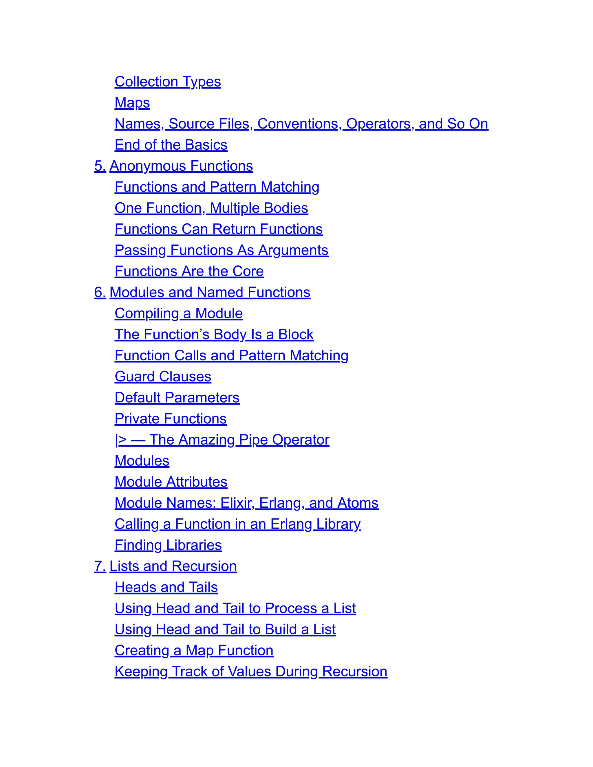 Collection Types Maps Names, Source Files, Conventions, Operators, and So On End of the Basics 5. Anonymous Functions Functions and Pattern Matching One Function, Multiple Bodies Functions Can Return Functions Passing Functions As Arguments Functions Are the Core 6. Modules and Named Functions Compiling a Module The Function’s Body Is a Block Function Calls and Pattern Matching Guard Clauses Default Parameters Private Functions |> — The Amazing Pipe Operator Modules Module Attributes Module Names: Elixir, Erlang, and Atoms Calling a Function in an Erlang Library Finding Libraries 7. Lists and Recursion Heads and Tails Using Head and Tail to Process a List Using Head and Tail to Build a List Creating a Map Function Keeping Track of Values During Recursion 