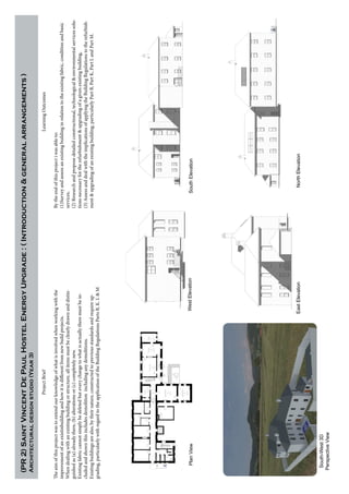 ProjectBrief
Theaimofthisprojectwastoextendourknowledgeofwhatisinvolvedwhenworkingwiththe
improvementofanexistinbuildingandhowitisdifferentfromnewbuildprojects.
Whendealingwithanexistingbuildingorstructure,allitemsmustbeclearlydrawnanddistin-
guishedas(a)alreadythere,(b)alterationsor(c)completelynew.
Existingfabriccannotsimplybedeletedbuteverychangetowhatisactuallytheremustbein-
cludedandshownthisincludesdemolitionincludinganydemolitions.
Existingbuildingsarealso,bytheirnature,constructedtopreviousstandardsandrequireup-
grading,particularlywithregardtotheapplicationoftheBuildingRegulationsPartsB,K.L&M
LearningOutcomes
Bytheendofthisprojectiwasableto:
(1)Surveyandassessanexistingbuildinginrelationtotheexistingfabric,conditionandbasic
services,
(2)Researchandproposedetailedconstructional,technological&environmentalservicessolu-
tionsnecessaryfortherefurbishment&upgradingofagivenexistingbuilding,
(3)AssessanddealwiththeimplicationsofapplyingtheBuildingRegulationstotherefurbish-
ment&upgradingofanexistingbuilding,particularlyPartB,PartK,PartLandPartM.
(PR2)SaintVincentDePaulHostelEnergyUpgrade:(Introduction&generalarrangements)
Architecturaldesignstudio(Year3)
WestElevationSouthElevation
EastElevationNorthElevation
PlanView
South-West3D
PerspectiveView
 