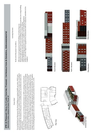 ProjectBrief
Formyfinalthirdyearthesisproectthechosenbuildingwasaprimaryhealthcarecentre,whichispro-
posedtobelocatedonasitesharedwithanumberofexistingHSEfacilitiesinCarlowtown,includingSt
Dympna’shospital.TheintentionoftheprojectwastocentraliseprimarycarefacilitiesforCarlowtown
anditsenvirons.
Theaimofthethesisprojectwastodevelopanddemonstrateourskillsinanalysingatechnicalbrief,
researchingvariousaspectsoftheissuesraisedandexpandingtheresearchresultsintoaseriesofoption
evaluationsthatcomprehensivelyaddressthebriefandleadtothechoiceandpresentationofafinal,pre-
ferredsetofsolutions.Thebuildingwastobeconstructedusingsteelframewithaconcretebasement.
Particularattentionwasaskedtobepaidtoutilisinguptodateconstructionandbuildingservicestech-
nologiestoprovidealow-energyusagedesign,utilisingappropriatemethodsandmaterials.Theapplica-
tionoftheBuildingRegulationsisalsotobecarefullyconsidered,particularlyPartsB,K,L,&M.
LearningOutcomes
BytheendofthisprojectIwasableto:
Effectivelyresearchappropriateframedbuildingsofmedium/largesize,
Research&applythelatestconstructionandbuildingservicesstrategiestoprovidealow-energybuilding,
employingappropriatematerials,systems&strategiesinaholisticmanner,
PreparedetaileddesignproposalstoassesscompliancewiththeBuildingRegulations
Produceworkwithahighlevelofgraphical&communicationskills(inconjunctionwithBIM/CAD&
Graphics)
(PR3)PrimaryHealthCareCentre(Thesis):(Introduction&GeneralArrangements)
Architecturaldesignstudio(Year3)
PlanView
WestElevation
SouthElevation
EastElevation
NorthElevation
3DBirdsEyeView
 