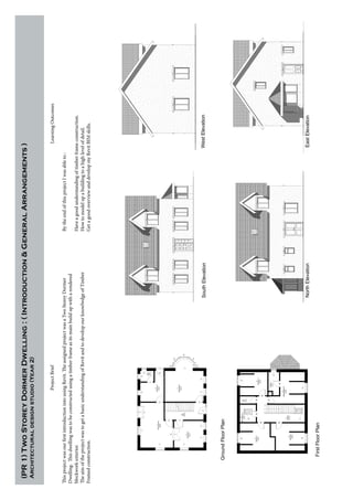 (PR1)TwoStoreyDormerDwelling:(Introduction&GeneralArrangements)
Architecturaldesignstudio(Year2)
GroundFloorPlan
SouthElevationWestElevation
NorthElevationEastElevation
FirstFloorPlan
ProjectBrief
ThisprojectwasourfirstintroductionintousingRevit.TheassignedprojectwasaTwoStoreyDormer
Dwelling.Thisdwellingwastobeconstructedusingatimberframeasitsmainbuildupwitharendered
blockworkexterior.
TheaimoftheprojectwastogetabasicunderstandingofRevitandtodevelopourknowlwdgeofTimber
Framedconstruction.
LearningOutcomes
BytheendofthisprojectIwasableto:
Haveagoodunderstandingoftimberframeconstruction.
Howtomodelupabuildingtoahighlevelofdetail.
GetagoodoverviewanddevelopmyRevitBIMskills.
 