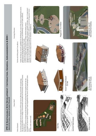 ProjectBrief
Aimsofproject:
Toexamineandappreciatetheimportanceofthemanyfactorsaffectingsustainablesiteplanning.
Theaimofthisprojectwastodesignaenvironmentalsustainablesiteenvironmentwhichhad22houses
tobelaidonit.
ThesehouseshadtobedesignedanddevelopedinRevitandfromtherebetransferedintothesite.
Investigatesitelayoutoptionsintegratingofroadsfootpaths(forbikeusers),SUDs,landscaping&orien-
tation.
Provideasolaranalysisstudy.
LearningOutcomes
BytheendofthisprojectIwasableto:
Furtherdevelopmyresearchcapabilitiesbyidentifyingthescopeoftheproject;instigatingthesearch;
gatheringandeditingappropriateinformation;andsubmittingavarietyofviablesolutions,
EvaluateandjustifythechoicesthatImade,
ContinuetointegrateotherprogrammemoduleswiththisStudioproject,
Managemytimethroughthevariousstagesoftheproject;(includeworkplan-‘diary’oftasks/time),
DevelopmyindividualfreehanddrawingskillsandRevitskillsasameansofsolvingprojectissues.
PerformasolaranalysisstudyinRevittoviewshawdows,sunpathsetc.
(PR3)SustainableSiteDevelopment:(Intoduction,GeneralArrangements&BIM)
Architecturaldesignstudio(Year2)
SitePlan
HouseTypesDeveloped
ForSite
SummerSolarAnalysis
3DRenderedViewOf
SiteLayoutW/Houses
PlaygroundForChildren
Rendered3DViewOf
Site&ApartmentBuilding
WinterSolarAnalysis
 