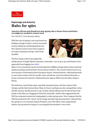 Espionage and America: Rules for spies | The Economist

Page 1 of 3

Espionage and America

Rules for spies
America will not and should not stop spying. But a clearer focus and better
oversight are needed to restore trust

Nov 2nd 2013 | From the print edition
THE first rule of spying is not to get found out.
Stealing a foreign country’s secrets necessarily
involves telling lies and breaking their laws.
Now America seems to have been caught at
two types of spying in Europe, and it looks
dreadful.
The first charge is that it has tapped the
mobile phone of Angela Merkel, Germany’s chancellor—one of up to 35 world leaders it has
apparently been bugging (see article
(http://www.economist.com/news/international/21588890-foreign-alarm-about-americanspying-mounting-sound-and-fury-do-not-always-match) ). The second is that it hoovers up
vast amounts of information about European citizens’ communications: collecting haystacks
in case it later needs to look for needles. News of both has come from Edward Snowden, a
former contractor for America’s National Security Agency (NSA) who has taken refuge in
Russia.
The leaks have caused deep anger, especially among Germans, who hear echoes of the
Gestapo and the East German Stasi. Many in France and Spain are also outraged that a close
ally like America should presume to spy on them. Barack Obama says he did not know that
people in the NSA were bugging his friend the chancellor. Earlier leaks suggested that the
NSA has weakened commercial cryptography to make spying easier. Now it appears that the
NSA has hacked into the “cloud” run by Google and other big American firms. Alarmed that
the spooks are out of control, Dianne Feinstein, one of the NSA’s main congressional
backers, has promised an inquiry to run alongside the president’s own review.

http://www.economist.com/news/leaders/21588861-america-will-not-and-should-not-stop... 1392/08/11

 
