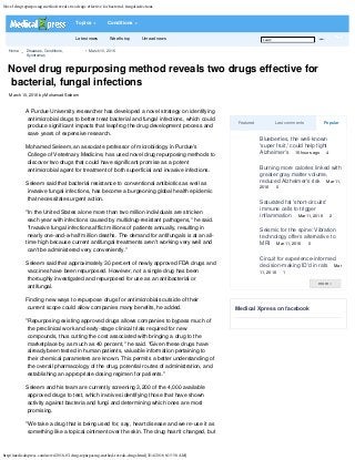 Novel drug repurposing method reveals two drugs effective for bacterial, fungal infections
http://medicalxpress.com/news/2016-03-drug-repurposing-method-reveals-drugs.html[3/14/2016 8:15:58 AM]
Home 
Diseases, Conditions,
Syndromes
March 10, 2016
more »
Novel drug repurposing method reveals two drugs effective for
bacterial, fungal infections

March 10, 2016 by Mohamad Seleem
Featured Last comments Popular
Medical Xpress on facebook
A Purdue University researcher has developed a novel strategy on identifying
antimicrobial drugs to better treat bacterial and fungal infections, which could
produce significant impacts that leapfrog the drug development process and
save years of expensive research.
Mohamed Seleem, an associate professor of microbiology in Purdue's
College of Veterinary Medicine, has used novel drug repurposing methods to
discover two drugs that could have significant promise as a potent
antimicrobial agent for treatment of both superficial and invasive infections.
Seleem said that bacterial resistance to conventional antibiotics as well as
invasive fungal infections, has become a burgeoning global health epidemic
that necessitates urgent action.
"In the United States alone more than two million individuals are stricken
each year with infections caused by multidrug-resistant pathogens," he said.
"Invasive fungal infections afflict millions of patients annually, resulting in
nearly one-and-a-half million deaths. The demand for antifungals is at an all-
time high because current antifungal treatments aren't working very well and
can't be administered very conveniently."
Seleem said that approximately 30 percent of newly approved FDA drugs and
vaccines have been repurposed. However, not a single drug has been
thoroughly investigated and repurposed for use as an antibacterial or
antifungal.
Finding new ways to repurpose drugs for antimicrobials outside of their
current scope could allow companies many benefits, he added.
"Repurposing existing approved drugs allows companies to bypass much of
the preclinical work and early-stage clinical trials required for new
compounds, thus cutting the cost associated with bringing a drug to the
marketplace by as much as 40 percent," he said. "Given these drugs have
already been tested in human patients, valuable information pertaining to
their chemical parameters are known. This permits a better understanding of
the overall pharmacology of the drug, potential routes of administration, and
establishing an appropriate dosing regimen for patients."
Seleem and his team are currently screening 3,200 of the 4,000 available
approved drugs to test, which involves identifying those that have shown
activity against bacteria and fungi and determining which ones are most
promising.
"We take a drug that is being used for, say, heart disease and we re-use it as
something like a topical ointment over the skin. The drug hasn't changed, but

Blueberries, the well-known
'super fruit,' could help fight
Alzheimer's
 15 hours ago
 4

Burning more calories linked with
greater gray matter volume,
reduced Alzheimer's risk
 Mar 11,
2016
 0

Saturated fat 'short-circuits'
immune cells to trigger
inflammation
 Mar 11, 2016
 2

Seismic for the spine: Vibration
technology offers alternative to
MRI
 Mar 11, 2016
 0

Circuit for experience-informed
decision-making ID'd in rats
 Mar
11, 2016
 1
Latest news Week's top Unread news 

Topics Conditions
search Submit
 