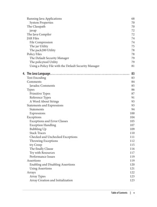 Running Java Applications 68
System Properties 70
The Classpath 70
javap 72
The Java Compiler 72
JAR Files 74
File Compression 74
The jar Utility 75
The pack200 Utility 78
Policy Files 78
The Default Security Manager 79
The policytool Utility 79
Using a Policy File with the Default Security Manager 81
4. The Java Language. . . . . . . . . . . . . . . . . . . . . . . . . . . . . . . . . . . . . . . . . . . . . . . . . . . . . . . . . 83
Text Encoding 83
Comments 84
Javadoc Comments 85
Types 86
Primitive Types 87
Reference Types 91
A Word About Strings 93
Statements and Expressions 93
Statements 94
Expressions 100
Exceptions 104
Exceptions and Error Classes 105
Exception Handling 107
Bubbling Up 109
Stack Traces 110
Checked and Unchecked Exceptions 111
Throwing Exceptions 112
try Creep 115
The finally Clause 116
Try with Resources 117
Performance Issues 119
Assertions 119
Enabling and Disabling Assertions 120
Using Assertions 121
Arrays 122
Array Types 123
Array Creation and Initialization 123
Table of Contents | v
 