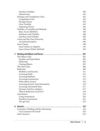 Interface Variables 180
Subinterfaces 181
Packages and Compilation Units 182
Compilation Units 182
Package Names 183
Class Visibility 183
Importing Classes 184
Visibility of Variables and Methods 186
Basic Access Modifiers 186
Subclasses and Visibility 188
Interfaces and Visibility 189
Arrays and the Class Hierarchy 189
ArrayStoreException 190
Inner Classes 190
Inner Classes as Adapters 192
Inner Classes Within Methods 194
7. Working with Objects and Classes. . . . . . . . . . . . . . . . . . . . . . . . . . . . . . . . . . . . . . . . . . . . 201
The Object Class 201
Equality and Equivalence 202
Hashcodes 203
Cloning Objects 203
The Class Class 206
Reflection 208
Modifiers and Security 211
Accessing Fields 212
Accessing Methods 213
Accessing Constructors 215
What About Arrays? 216
Accessing Generic Type Information 216
Accessing Annotation Data 217
Dynamic Interface Adapters 217
What Is Reflection Good For? 218
Annotations 219
Using Annotations 220
Standard Annotations 221
The apt Tool 222
8. Generics. . . . . . . . . . . . . . . . . . . . . . . . . . . . . . . . . . . . . . . . . . . . . . . . . . . . . . . . . . . . . . . . . 223
Containers: Building a Better Mousetrap 224
Can Containers Be Fixed? 224
Enter Generics 225
Table of Contents | vii
 