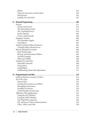 Buffers 455
Character Encoders and Decoders 459
FileChannel 461
Scalable I/O with NIO 467
13. Network Programming. . . . . . . . . . . . . . . . . . . . . . . . . . . . . . . . . . . . . . . . . . . . . . . . . . . . . 469
Sockets 471
Clients and Servers 472
The DateAtHost Client 477
The TinyHttpd Server 478
Socket Options 482
Proxies and Firewalls 484
Datagram Sockets 486
The HeartBeat Applet 487
InetAddress 491
Simple Serialized Object Protocols 491
A Simple Object-Based Server 492
Remote Method Invocation 496
Real-World Usage 497
Remote and Nonremote Objects 497
An RMI Example 500
RMI and CORBA 508
Scalable I/O with NIO 509
Selectable Channels 509
Using Select 510
LargerHttpd 512
Nonblocking Client-Side Operations 517
14. Programming for the Web. . . . . . . . . . . . . . . . . . . . . . . . . . . . . . . . . . . . . . . . . . . . . . . . . . 519
Uniform Resource Locators (URLs) 519
The URL Class 520
Stream Data 521
Getting the Content as an Object 522
Managing Connections 523
Handlers in Practice 524
Useful Handler Frameworks 524
Talking to Web Applications 525
Using the GET Method 526
Using the POST Method 527
The HttpURLConnection 530
SSL and Secure Web Communications 530
URLs, URNs, and URIs 530
xii | Table of Contents
 