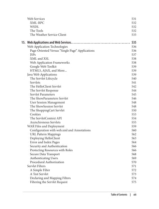 Web Services 531
XML-RPC 532
WSDL 532
The Tools 532
The Weather Service Client 533
15. Web Applications and Web Services. . . . . . . . . . . . . . . . . . . . . . . . . . . . . . . . . . . . . . . . . . 535
Web Application Technologies 536
Page-Oriented Versus “Single Page” Applications 536
JSPs 537
XML and XSL 538
Web Application Frameworks 538
Google Web Toolkit 539
HTML5, AJAX, and More... 539
Java Web Applications 539
The Servlet Lifecycle 540
Servlets 541
The HelloClient Servlet 542
The Servlet Response 544
Servlet Parameters 545
The ShowParameters Servlet 546
User Session Management 548
The ShowSession Servlet 548
The ShoppingCart Servlet 550
Cookies 553
The ServletContext API 554
Asynchronous Servlets 555
WAR Files and Deployment 559
Configuration with web.xml and Annotations 560
URL Pattern Mappings 562
Deploying HelloClient 563
Error and Index Pages 564
Security and Authentication 566
Protecting Resources with Roles 566
Secure Data Transport 568
Authenticating Users 569
Procedural Authorization 570
Servlet Filters 571
A Simple Filter 572
A Test Servlet 573
Declaring and Mapping Filters 574
Filtering the Servlet Request 575
Table of Contents | xiii
 