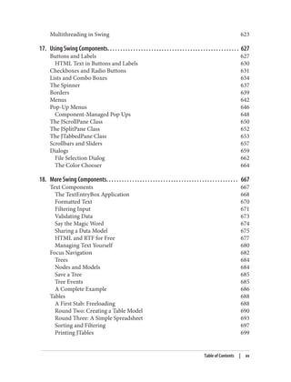 Multithreading in Swing 623
17. Using Swing Components. . . . . . . . . . . . . . . . . . . . . . . . . . . . . . . . . . . . . . . . . . . . . . . . . . . 627
Buttons and Labels 627
HTML Text in Buttons and Labels 630
Checkboxes and Radio Buttons 631
Lists and Combo Boxes 634
The Spinner 637
Borders 639
Menus 642
Pop-Up Menus 646
Component-Managed Pop Ups 648
The JScrollPane Class 650
The JSplitPane Class 652
The JTabbedPane Class 653
Scrollbars and Sliders 657
Dialogs 659
File Selection Dialog 662
The Color Chooser 664
18. More Swing Components. . . . . . . . . . . . . . . . . . . . . . . . . . . . . . . . . . . . . . . . . . . . . . . . . . . 667
Text Components 667
The TextEntryBox Application 668
Formatted Text 670
Filtering Input 671
Validating Data 673
Say the Magic Word 674
Sharing a Data Model 675
HTML and RTF for Free 677
Managing Text Yourself 680
Focus Navigation 682
Trees 684
Nodes and Models 684
Save a Tree 685
Tree Events 685
A Complete Example 686
Tables 688
A First Stab: Freeloading 688
Round Two: Creating a Table Model 690
Round Three: A Simple Spreadsheet 693
Sorting and Filtering 697
Printing JTables 699
Table of Contents | xv
 