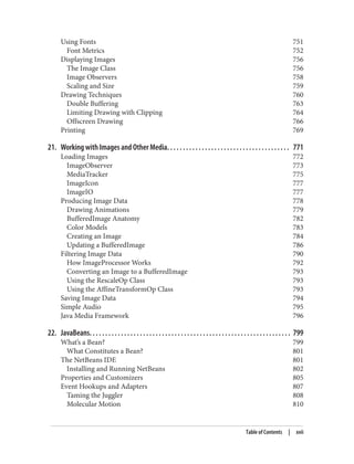 Using Fonts 751
Font Metrics 752
Displaying Images 756
The Image Class 756
Image Observers 758
Scaling and Size 759
Drawing Techniques 760
Double Buffering 763
Limiting Drawing with Clipping 764
Offscreen Drawing 766
Printing 769
21. Working with Images and Other Media. . . . . . . . . . . . . . . . . . . . . . . . . . . . . . . . . . . . . . . 771
Loading Images 772
ImageObserver 773
MediaTracker 775
ImageIcon 777
ImageIO 777
Producing Image Data 778
Drawing Animations 779
BufferedImage Anatomy 782
Color Models 783
Creating an Image 784
Updating a BufferedImage 786
Filtering Image Data 790
How ImageProcessor Works 792
Converting an Image to a BufferedImage 793
Using the RescaleOp Class 793
Using the AffineTransformOp Class 793
Saving Image Data 794
Simple Audio 795
Java Media Framework 796
22. JavaBeans. . . . . . . . . . . . . . . . . . . . . . . . . . . . . . . . . . . . . . . . . . . . . . . . . . . . . . . . . . . . . . . . 799
What’s a Bean? 799
What Constitutes a Bean? 801
The NetBeans IDE 801
Installing and Running NetBeans 802
Properties and Customizers 805
Event Hookups and Adapters 807
Taming the Juggler 808
Molecular Motion 810
Table of Contents | xvii
 