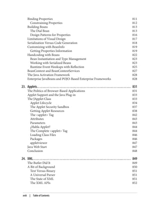 Binding Properties 811
Constraining Properties 812
Building Beans 813
The Dial Bean 813
Design Patterns for Properties 816
Limitations of Visual Design 817
Serialization Versus Code Generation 818
Customizing with BeanInfo 819
Getting Properties Information 819
Handcoding with Beans 822
Bean Instantiation and Type Management 823
Working with Serialized Beans 823
Runtime Event Hookups with Reflection 825
BeanContext and BeanContextServices 827
The Java Activation Framework 828
Enterprise JavaBeans and POJO-Based Enterprise Frameworks 828
23. Applets. . . . . . . . . . . . . . . . . . . . . . . . . . . . . . . . . . . . . . . . . . . . . . . . . . . . . . . . . . . . . . . . . . 831
The Politics of Browser-Based Applications 831
Applet Support and the Java Plug-in 833
The JApplet Class 833
Applet Lifecycle 834
The Applet Security Sandbox 837
Getting Applet Resources 838
The <applet> Tag 842
Attributes 843
Parameters 843
¿Habla Applet? 844
The Complete <applet> Tag 844
Loading Class Files 846
Packages 846
appletviewer 847
Java Web Start 847
Conclusion 848
24. XML. . . . . . . . . . . . . . . . . . . . . . . . . . . . . . . . . . . . . . . . . . . . . . . . . . . . . . . . . . . . . . . . . . . . . 849
The Butler Did It 849
A Bit of Background 850
Text Versus Binary 851
A Universal Parser 851
The State of XML 851
The XML APIs 852
xviii | Table of Contents
 