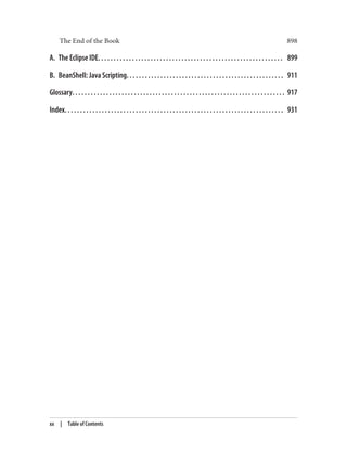 The End of the Book 898
A. The Eclipse IDE. . . . . . . . . . . . . . . . . . . . . . . . . . . . . . . . . . . . . . . . . . . . . . . . . . . . . . . . . . . . 899
B. BeanShell: Java Scripting. . . . . . . . . . . . . . . . . . . . . . . . . . . . . . . . . . . . . . . . . . . . . . . . . . . 911
Glossary. . . . . . . . . . . . . . . . . . . . . . . . . . . . . . . . . . . . . . . . . . . . . . . . . . . . . . . . . . . . . . . . . . . . . 917
Index. . . . . . . . . . . . . . . . . . . . . . . . . . . . . . . . . . . . . . . . . . . . . . . . . . . . . . . . . . . . . . . . . . . . . . . 931
xx | Table of Contents
 