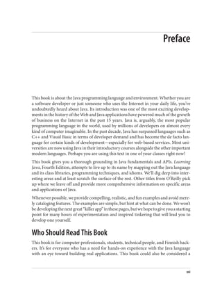 Preface
This book is about the Java programming language and environment. Whether you are
a software developer or just someone who uses the Internet in your daily life, you’ve
undoubtedly heard about Java. Its introduction was one of the most exciting develop‐
ments in the history of the Web and Java applications have powered much of the growth
of business on the Internet in the past 15 years. Java is, arguably, the most popular
programming language in the world, used by millions of developers on almost every
kind of computer imaginable. In the past decade, Java has surpassed languages such as
C++ and Visual Basic in terms of developer demand and has become the de facto lan‐
guage for certain kinds of development—especially for web-based services. Most uni‐
versities are now using Java in their introductory courses alongside the other important
modern languages. Perhaps you are using this text in one of your classes right now!
This book gives you a thorough grounding in Java fundamentals and APIs. Learning
Java, Fourth Edition, attempts to live up to its name by mapping out the Java language
and its class libraries, programming techniques, and idioms. We’ll dig deep into inter‐
esting areas and at least scratch the surface of the rest. Other titles from O’Reilly pick
up where we leave off and provide more comprehensive information on specific areas
and applications of Java.
Whenever possible, we provide compelling, realistic, and fun examples and avoid mere‐
ly cataloging features. The examples are simple, but hint at what can be done. We won’t
bedevelopingthenextgreat“killerapp”inthesepages,butwehopetogiveyouastarting
point for many hours of experimentation and inspired tinkering that will lead you to
develop one yourself.
Who Should Read This Book
This book is for computer professionals, students, technical people, and Finnish hack‐
ers. It’s for everyone who has a need for hands-on experience with the Java language
with an eye toward building real applications. This book could also be considered a
xxi
 