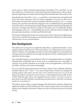 crash course in object-oriented programming, networking, GUIs, and XML. As you
learn about Java, you’ll also learn a powerful and practical approach to software devel‐
opment, beginning with a deep understanding of the fundamentals of Java and its APIs.
Superficially, Java looks like C or C++, so you’ll have a tiny head start in using this book
if you have some experience with one of these languages. If you do not, don’t worry.
Don’t make too much of the syntactic similarities between Java and C or C++. In many
respects, Java acts like more dynamic languages such as Smalltalk and Lisp. Knowledge
of another object-oriented programming language should certainly help, although you
may have to change some ideas and unlearn a few habits. Java is considerably simpler
than languages such as C++ and Smalltalk. If you learn well from concise examples and
personal experimentation, we think you’ll like this book.
The last part of this book branches out to discuss Java in the context of web applications,
web services, and XML processing, so you should be familiar with the basic ideas behind
web browsers, servers, and documents.
New Developments
This edition of Learning Java is actually the sixth edition—updated and retitled—of our
original, popular Exploring Java. With each edition, we’ve taken great care not only to
add new material covering additional features, but to thoroughly revise and update the
existing content to synthesize the coverage and add years of real-world perspective and
experience to these pages.
One noticeable change in recent editions is that we’ve deemphasized the use of applets,
reflecting their diminished role in recent years in creating interactive web pages. In
contrast, we’ve greatly expanded our coverage of Java web applications, web services,
and XML, which are now mature technologies.
We cover all of the important features of the latest release of Java, officially called Java
Standard Edition (SE) 7, JDK 1.7. Sun (Java’s keeper before Oracle) has changed the
naming scheme many times over the years. Sun coined the term Java 2 to cover the
major new features introduced in Java version 1.2 and dropped the term JDK in favor
of SDK. With the sixth release, Sun skipped from Java version 1.4 to Java 5.0, but re‐
prieved the term JDK and kept its numbering convention there. After that, we had Java
6 and now we reach Java 7.
This release of Java reflects a mature language with relatively few syntactic changes but
significant updates to APIs and libraries. We’ve tried to capture these new features and
update every example in this book to reflect not only the current Java practice, but style
as well.
xxii | Preface
 
