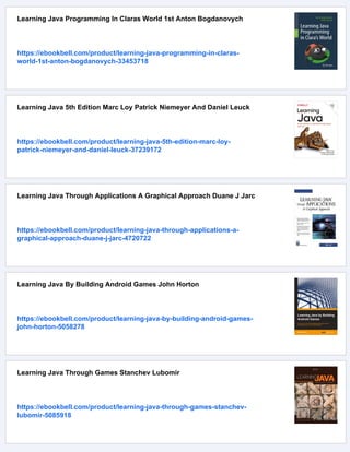 Learning Java Programming In Claras World 1st Anton Bogdanovych
https://ebookbell.com/product/learning-java-programming-in-claras-
world-1st-anton-bogdanovych-33453718
Learning Java 5th Edition Marc Loy Patrick Niemeyer And Daniel Leuck
https://ebookbell.com/product/learning-java-5th-edition-marc-loy-
patrick-niemeyer-and-daniel-leuck-37239172
Learning Java Through Applications A Graphical Approach Duane J Jarc
https://ebookbell.com/product/learning-java-through-applications-a-
graphical-approach-duane-j-jarc-4720722
Learning Java By Building Android Games John Horton
https://ebookbell.com/product/learning-java-by-building-android-games-
john-horton-5058278
Learning Java Through Games Stanchev Lubomir
https://ebookbell.com/product/learning-java-through-games-stanchev-
lubomir-5085918
 