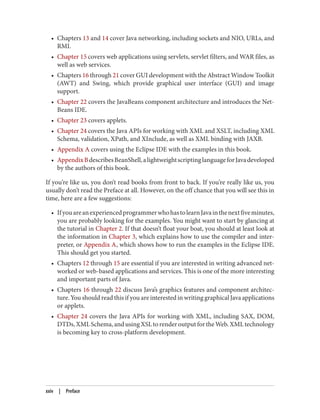 • Chapters 13 and 14 cover Java networking, including sockets and NIO, URLs, and
RMI.
• Chapter 15 covers web applications using servlets, servlet filters, and WAR files, as
well as web services.
• Chapters 16 through 21 cover GUI development with the Abstract Window Toolkit
(AWT) and Swing, which provide graphical user interface (GUI) and image
support.
• Chapter 22 covers the JavaBeans component architecture and introduces the Net‐
Beans IDE.
• Chapter 23 covers applets.
• Chapter 24 covers the Java APIs for working with XML and XSLT, including XML
Schema, validation, XPath, and XInclude, as well as XML binding with JAXB.
• Appendix A covers using the Eclipse IDE with the examples in this book.
• AppendixBdescribesBeanShell,alightweightscriptinglanguageforJavadeveloped
by the authors of this book.
If you’re like us, you don’t read books from front to back. If you’re really like us, you
usually don’t read the Preface at all. However, on the off chance that you will see this in
time, here are a few suggestions:
• IfyouareanexperiencedprogrammerwhohastolearnJavainthenextfiveminutes,
you are probably looking for the examples. You might want to start by glancing at
the tutorial in Chapter 2. If that doesn’t float your boat, you should at least look at
the information in Chapter 3, which explains how to use the compiler and inter‐
preter, or Appendix A, which shows how to run the examples in the Eclipse IDE.
This should get you started.
• Chapters 12 through 15 are essential if you are interested in writing advanced net‐
worked or web-based applications and services. This is one of the more interesting
and important parts of Java.
• Chapters 16 through 22 discuss Java’s graphics features and component architec‐
ture. You should read this if you are interested in writing graphical Java applications
or applets.
• Chapter 24 covers the Java APIs for working with XML, including SAX, DOM,
DTDs,XMLSchema,andusingXSLtorenderoutputfortheWeb.XMLtechnology
is becoming key to cross-platform development.
xxiv | Preface
 