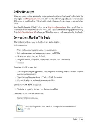 Online Resources
There are many online sources for information about Java. Oracle’s official website for
Java topics is http://java.sun.com; look here for the software, updates, and Java releases.
This is where you’ll find the JDK, which includes the compiler, the interpreter, and other
tools.
You should also visit O’Reilly’s Java site at http://oreilly.com/java. There you’ll find in‐
formation about other O’Reilly Java books, and a pointer to the home page for Learning
Java, http://oreil.ly/Java_4E, where you’ll find the source code examples for this book.
Conventions Used in This Book
The font conventions used in this book are quite simple.
Italic is used for:
• Unix pathnames, filenames, and program names
• Internet addresses, such as domain names and URLs
• New terms where they are defined
• Program names, compilers, interpreters, utilities, and commands
• Threads
Constant width is used for:
• Anything that might appear in a Java program, including method names, variable
names, and class names
• Tags that might appear in an HTML or XML document
• Keywords, objects, and environment variables
Constant width bold is used for:
• Text that is typed by the user on the command line
Constant width italic is used for:
• Replaceable items in code
This icon designates a note, which is an important aside to the near‐
by text.
Preface | xxv
 