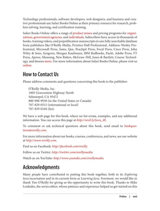 Technology professionals, software developers, web designers, and business and crea‐
tive professionals use Safari Books Online as their primary resource for research, prob‐
lem solving, learning, and certification training.
Safari Books Online offers a range of product mixes and pricing programs for organi‐
zations, government agencies, and individuals. Subscribers have access to thousands of
books, training videos, and prepublication manuscripts in one fully searchable database
from publishers like O’Reilly Media, Prentice Hall Professional, Addison-Wesley Pro‐
fessional, Microsoft Press, Sams, Que, Peachpit Press, Focal Press, Cisco Press, John
Wiley & Sons, Syngress, Morgan Kaufmann, IBM Redbooks, Packt, Adobe Press, FT
Press, Apress, Manning, New Riders, McGraw-Hill, Jones & Bartlett, Course Technol‐
ogy, and dozens more. For more information about Safari Books Online, please visit us
online.
How to Contact Us
Please address comments and questions concerning this book to the publisher:
O’Reilly Media, Inc.
1005 Gravenstein Highway North
Sebastopol, CA 95472
800-998-9938 (in the United States or Canada)
707-829-0515 (international or local)
707-829-0104 (fax)
We have a web page for this book, where we list errata, examples, and any additional
information. You can access this page at http://oreil.ly/Java_4E.
To comment or ask technical questions about this book, send email to bookques
tions@oreilly.com.
For more information about our books, courses, conferences, and news, see our website
at http://www.oreilly.com.
Find us on Facebook: http://facebook.com/oreilly
Follow us on Twitter: http://twitter.com/oreillymedia
Watch us on YouTube: http://www.youtube.com/oreillymedia
Acknowledgments
Many people have contributed to putting this book together, both in its Exploring
Java incarnation and in its current form as Learning Java. Foremost, we would like to
thank Tim O’Reilly for giving us the opportunity to write this book. Thanks to Mike
Loukides, the series editor, whose patience and experience helped us get started on this
Preface | xxvii
 