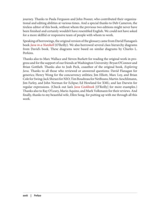 journey. Thanks to Paula Ferguson and John Posner, who contributed their organiza‐
tional and editing abilities at various times. And a special thanks to Deb Cameron, the
tireless editor of this book, without whom the previous two editions might never have
been finished and certainly wouldn’t have resembled English. We could not have asked
for a more skillful or responsive team of people with whom to work.
Speakingofborrowings,theoriginalversionoftheglossarycamefromDavidFlanagan’s
book Java in a Nutshell (O’Reilly). We also borrowed several class hierarchy diagrams
from David’s book. These diagrams were based on similar diagrams by Charles L.
Perkins.
Thanks also to Marc Wallace and Steven Burkett for reading the original work in pro‐
gress and for the support of our friends at Washington University: Bryan O’Connor and
Brian Gottlieb. Thanks also to Josh Peck, coauthor of the original book, Exploring
Java. Thanks to all those who reviewed or answered questions: David Flanagan for
generics; Henry Wong for the concurrency utilities; Jim Elliott, Marc Loy, and Brian
ColeforSwing;JackShiraziforNIO;TimBoudreauforNetBeans;MartinAeschlimann,
Jim Farley, and John Norman for Eclipse; Ed Howland for XML; and Ian Darwin for
regular expressions. (Check out Ian’s Java Cookbook [O’Reilly] for more examples.)
Thanks also to Ray O’Leary, Mario Aquino, and Mark Volkmann for their reviews. And
finally, thanks to my beautiful wife, Ellen Song, for putting up with me through all this
work.
xxviii | Preface
 