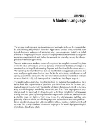 CHAPTER 1
A Modern Language
The greatest challenges and most exciting opportunities for software developers today
lie in harnessing the power of networks. Applications created today, whatever their
intended scope or audience, will almost certainly run on machines linked by a global
network of computing resources. The increasing importance of networks is placing new
demands on existing tools and fueling the demand for a rapidly growing list of com‐
pletely new kinds of applications.
We want software that works—consistently, anywhere, on any platform—and that plays
well with other applications. We want dynamic applications that take advantage of a
connected world, capable of accessing disparate and distributed information sources.
We want truly distributed software that can be extended and upgraded seamlessly. We
want intelligent applications that can roam the Net for us, ferreting out information and
serving as electronic emissaries. We have known for some time what kind of software
we want, but it is really only in the past few years that we have begun to get it.
The problem, historically, has been that the tools for building these applications have
fallen short. The requirements of speed and portability have been, for the most part,
mutually exclusive, and security has been largely ignored or misunderstood. In the past,
truly portable languages were bulky, interpreted, and slow. These languages were pop‐
ular as much for their high-level functionality as for their portability. Fast languages
usually provided speed by binding themselves to particular platforms, so they met the
portability issue only halfway. There were even a few safe languages, but they were
primarily offshoots of the portable languages and suffered from the same problems.
Java is a modern language that addresses all three of these fronts: portability, speed, and
security. This is why it has been a dominant language in the world of programming for
more than a decade and a half.
1
 