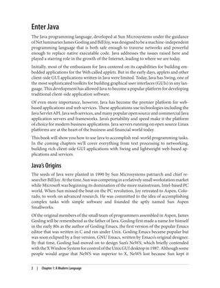 Enter Java
The Java programming language, developed at Sun Microsystems under the guidance
ofNetluminariesJamesGoslingandBillJoy,wasdesignedtobeamachine-independent
programming language that is both safe enough to traverse networks and powerful
enough to replace native executable code. Java addresses the issues raised here and
played a starring role in the growth of the Internet, leading to where we are today.
Initially, most of the enthusiasm for Java centered on its capabilities for building em‐
bedded applications for the Web called applets. But in the early days, applets and other
client-side GUI applications written in Java were limited. Today, Java has Swing, one of
the most sophisticated toolkits for building graphical user interfaces (GUIs) in any lan‐
guage. This development has allowed Java to become a popular platform for developing
traditional client-side application software.
Of even more importance, however, Java has become the premier platform for web-
based applications and web services. These applications use technologies including the
Java Servlet API, Java web services, and many popular open source and commercial Java
application servers and frameworks. Java’s portability and speed make it the platform
of choice for modern business applications. Java servers running on open source Linux
platforms are at the heart of the business and financial world today.
This book will show you how to use Java to accomplish real-world programming tasks.
In the coming chapters we’ll cover everything from text processing to networking,
building rich client-side GUI applications with Swing and lightweight web-based ap‐
plications and services.
Java’s Origins
The seeds of Java were planted in 1990 by Sun Microsystems patriarch and chief re‐
searcherBillJoy.Atthetime,Sunwascompetinginarelativelysmallworkstationmarket
while Microsoft was beginning its domination of the more mainstream, Intel-based PC
world. When Sun missed the boat on the PC revolution, Joy retreated to Aspen, Colo‐
rado, to work on advanced research. He was committed to the idea of accomplishing
complex tasks with simple software and founded the aptly named Sun Aspen
Smallworks.
Of the original members of the small team of programmers assembled in Aspen, James
Gosling will be remembered as the father of Java. Gosling first made a name for himself
in the early 80s as the author of Gosling Emacs, the first version of the popular Emacs
editor that was written in C and ran under Unix. Gosling Emacs became popular but
was soon eclipsed by a free version, GNU Emacs, written by Emacs’s original designer.
By that time, Gosling had moved on to design Sun’s NeWS, which briefly contended
with the X Window System for control of the Unix GUI desktop in 1987. Although some
people would argue that NeWS was superior to X, NeWS lost because Sun kept it
2 | Chapter 1: A Modern Language
 