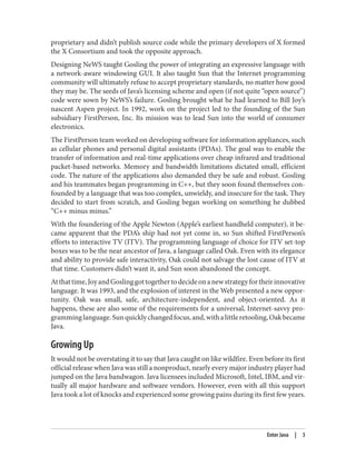 proprietary and didn’t publish source code while the primary developers of X formed
the X Consortium and took the opposite approach.
Designing NeWS taught Gosling the power of integrating an expressive language with
a network-aware windowing GUI. It also taught Sun that the Internet programming
community will ultimately refuse to accept proprietary standards, no matter how good
they may be. The seeds of Java’s licensing scheme and open (if not quite “open source”)
code were sown by NeWS’s failure. Gosling brought what he had learned to Bill Joy’s
nascent Aspen project. In 1992, work on the project led to the founding of the Sun
subsidiary FirstPerson, Inc. Its mission was to lead Sun into the world of consumer
electronics.
The FirstPerson team worked on developing software for information appliances, such
as cellular phones and personal digital assistants (PDAs). The goal was to enable the
transfer of information and real-time applications over cheap infrared and traditional
packet-based networks. Memory and bandwidth limitations dictated small, efficient
code. The nature of the applications also demanded they be safe and robust. Gosling
and his teammates began programming in C++, but they soon found themselves con‐
founded by a language that was too complex, unwieldy, and insecure for the task. They
decided to start from scratch, and Gosling began working on something he dubbed
“C++ minus minus.”
With the foundering of the Apple Newton (Apple’s earliest handheld computer), it be‐
came apparent that the PDA’s ship had not yet come in, so Sun shifted FirstPerson’s
efforts to interactive TV (ITV). The programming language of choice for ITV set-top
boxes was to be the near ancestor of Java, a language called Oak. Even with its elegance
and ability to provide safe interactivity, Oak could not salvage the lost cause of ITV at
that time. Customers didn’t want it, and Sun soon abandoned the concept.
Atthattime,JoyandGoslinggottogethertodecideonanewstrategyfortheirinnovative
language. It was 1993, and the explosion of interest in the Web presented a new oppor‐
tunity. Oak was small, safe, architecture-independent, and object-oriented. As it
happens, these are also some of the requirements for a universal, Internet-savvy pro‐
gramminglanguage.Sunquicklychangedfocus,and,withalittleretooling,Oakbecame
Java.
Growing Up
It would not be overstating it to say that Java caught on like wildfire. Even before its first
official release when Java was still a nonproduct, nearly every major industry player had
jumped on the Java bandwagon. Java licensees included Microsoft, Intel, IBM, and vir‐
tually all major hardware and software vendors. However, even with all this support
Java took a lot of knocks and experienced some growing pains during its first few years.
Enter Java | 3
 