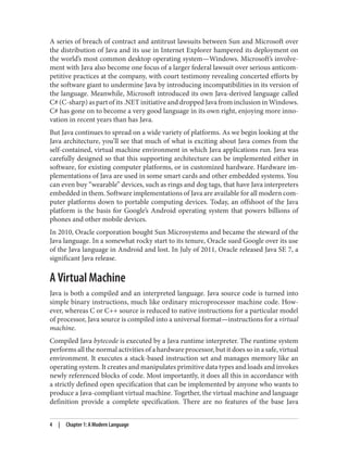 A series of breach of contract and antitrust lawsuits between Sun and Microsoft over
the distribution of Java and its use in Internet Explorer hampered its deployment on
the world’s most common desktop operating system—Windows. Microsoft’s involve‐
ment with Java also become one focus of a larger federal lawsuit over serious anticom‐
petitive practices at the company, with court testimony revealing concerted efforts by
the software giant to undermine Java by introducing incompatibilities in its version of
the language. Meanwhile, Microsoft introduced its own Java-derived language called
C# (C-sharp) as part of its .NET initiative and dropped Java from inclusion in Windows.
C# has gone on to become a very good language in its own right, enjoying more inno‐
vation in recent years than has Java.
But Java continues to spread on a wide variety of platforms. As we begin looking at the
Java architecture, you’ll see that much of what is exciting about Java comes from the
self-contained, virtual machine environment in which Java applications run. Java was
carefully designed so that this supporting architecture can be implemented either in
software, for existing computer platforms, or in customized hardware. Hardware im‐
plementations of Java are used in some smart cards and other embedded systems. You
can even buy “wearable” devices, such as rings and dog tags, that have Java interpreters
embedded in them. Software implementations of Java are available for all modern com‐
puter platforms down to portable computing devices. Today, an offshoot of the Java
platform is the basis for Google’s Android operating system that powers billions of
phones and other mobile devices.
In 2010, Oracle corporation bought Sun Microsystems and became the steward of the
Java language. In a somewhat rocky start to its tenure, Oracle sued Google over its use
of the Java language in Android and lost. In July of 2011, Oracle released Java SE 7, a
significant Java release.
A Virtual Machine
Java is both a compiled and an interpreted language. Java source code is turned into
simple binary instructions, much like ordinary microprocessor machine code. How‐
ever, whereas C or C++ source is reduced to native instructions for a particular model
of processor, Java source is compiled into a universal format—instructions for a virtual
machine.
Compiled Java bytecode is executed by a Java runtime interpreter. The runtime system
performs all the normal activities of a hardware processor, but it does so in a safe, virtual
environment. It executes a stack-based instruction set and manages memory like an
operating system. It creates and manipulates primitive data types and loads and invokes
newly referenced blocks of code. Most importantly, it does all this in accordance with
a strictly defined open specification that can be implemented by anyone who wants to
produce a Java-compliant virtual machine. Together, the virtual machine and language
definition provide a complete specification. There are no features of the base Java
4 | Chapter 1: A Modern Language
 