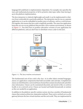 language left undefined or implementation-dependent. For example, Java specifies the
sizes and mathematical properties of all its primitive data types rather than leaving it
up to the platform implementation.
The Java interpreter is relatively lightweight and small; it can be implemented in what‐
ever form is desirable for a particular platform. The interpreter may be run as a separate
application or it can be embedded in another piece of software, such as a web browser.
Put together, this means that Java code is implicitly portable. The same Java application
bytecode can run on any platform that provides a Java runtime environment, as shown
in Figure 1-1. You don’t have to produce alternative versions of your application for
different platforms, and you don’t have to distribute source code to end users.
Figure 1-1. The Java runtime environment
The fundamental unit of Java code is the class. As in other object-oriented languages,
classes are application components that hold executable code and data. Compiled Java
classesaredistributedinauniversalbinaryformatthatcontainsJavabytecodeandother
class information. Classes can be maintained discretely and stored in files or archives
locally or on a network server. Classes are located and loaded dynamically at runtime
as they are needed by an application.
In addition to the platform-specific runtime system, Java has a number of fundamental
classes that contain architecture-dependent methods. These native methods serve as the
gateway between the Java virtual machine and the real world. They are implemented in
A Virtual Machine | 5
 