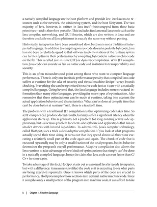 a natively compiled language on the host platform and provide low-level access to re‐
sources such as the network, the windowing system, and the host filesystem. The vast
majority of Java, however, is written in Java itself—bootstrapped from these basic
primitives—and is therefore portable. This includes fundamental Java tools such as the
Java compiler, networking, and GUI libraries, which are also written in Java and are
therefore available on all Java platforms in exactly the same way without porting.
Historically, interpreters have been considered slow, but Java is not a traditional inter‐
preted language. In addition to compiling source code down to portable bytecode, Java
has also been carefully designed so that software implementations of the runtime system
can further optimize their performance by compiling bytecode to native machine code
on the fly. This is called just-in-time (JIT) or dynamic compilation. With JIT compila‐
tion, Java code can execute as fast as native code and maintain its transportability and
security.
This is an often misunderstood point among those who want to compare language
performance. There is only one intrinsic performance penalty that compiled Java code
suffers at runtime for the sake of security and virtual machine design—array bounds
checking. Everything else can be optimized to native code just as it can with a statically
compiled language. Going beyond that, the Java language includes more structural in‐
formation than many other languages, providing for more types of optimizations. Also
remember that these optimizations can be made at runtime, taking into account the
actual application behavior and characteristics. What can be done at compile time that
can’t be done better at runtime? Well, there is a tradeoff: time.
The problem with a traditional JIT compilation is that optimizing code takes time. So
a JIT compiler can produce decent results, but may suffer a significant latency when the
application starts up. This is generally not a problem for long-running server-side ap‐
plications, but is a serious problem for client-side software and applications that run on
smaller devices with limited capabilities. To address this, Java’s compiler technology,
called HotSpot, uses a trick called adaptive compilation. If you look at what programs
actually spend their time doing, it turns out that they spend almost all their time exe‐
cuting a relatively small part of the code again and again. The chunk of code that is
executed repeatedly may be only a small fraction of the total program, but its behavior
determines the program’s overall performance. Adaptive compilation also allows the
Java runtime to take advantage of new kinds of optimizations that simply can’t be done
in a statically compiled language, hence the claim that Java code can run faster than C/
C++ in some cases.
To take advantage of this fact, HotSpot starts out as a normal Java bytecode interpreter,
but with a difference: it measures (profiles) the code as it is executing to see what parts
are being executed repeatedly. Once it knows which parts of the code are crucial to
performance, HotSpot compiles those sections into optimal native machine code. Since
it compiles only a small portion of the program into machine code, it can afford to take
6 | Chapter 1: A Modern Language
 