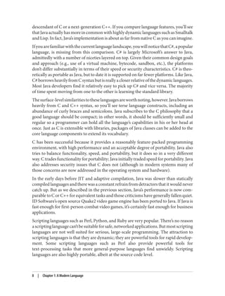 descendant of C or a next-generation C++. If you compare language features, you’ll see
that Java actually has more in common with highly dynamic languages such as Smalltalk
and Lisp. In fact, Java’s implementation is about as far from native C as you can imagine.
Ifyouarefamiliarwiththecurrentlanguagelandscape,youwillnoticethatC#,apopular
language, is missing from this comparison. C# is largely Microsoft’s answer to Java,
admittedly with a number of niceties layered on top. Given their common design goals
and approach (e.g., use of a virtual machine, bytecode, sandbox, etc.), the platforms
don’t differ substantially in terms of their speed or security characteristics. C# is theo‐
retically as portable as Java, but to date it is supported on far fewer platforms. Like Java,
C#borrowsheavilyfromCsyntaxbutisreallyacloserrelativeofthedynamiclanguages.
Most Java developers find it relatively easy to pick up C# and vice versa. The majority
of time spent moving from one to the other is learning the standard library.
Thesurface-levelsimilaritiestotheselanguagesareworthnoting,however.Javaborrows
heavily from C and C++ syntax, so you’ll see terse language constructs, including an
abundance of curly braces and semicolons. Java subscribes to the C philosophy that a
good language should be compact; in other words, it should be sufficiently small and
regular so a programmer can hold all the language’s capabilities in his or her head at
once. Just as C is extensible with libraries, packages of Java classes can be added to the
core language components to extend its vocabulary.
C has been successful because it provides a reasonably feature-packed programming
environment, with high performance and an acceptable degree of portability. Java also
tries to balance functionality, speed, and portability, but it does so in a very different
way. C trades functionality for portability; Java initially traded speed for portability. Java
also addresses security issues that C does not (although in modern systems many of
those concerns are now addressed in the operating system and hardware).
In the early days before JIT and adaptive compilation, Java was slower than statically
compiled languages and there was a constant refrain from detractors that it would never
catch up. But as we described in the previous section, Java’s performance is now com‐
parable to C or C++ for equivalent tasks and those criticisms have generally fallen quiet.
ID Software’s open source Quake2 video game engine has been ported to Java. If Java is
fast enough for first-person combat video games, it’s certainly fast enough for business
applications.
Scripting languages such as Perl, Python, and Ruby are very popular. There’s no reason
ascriptinglanguagecan’tbesuitableforsafe,networkedapplications.Butmostscripting
languages are not well suited for serious, large-scale programming. The attraction to
scripting languages is that they are dynamic; they are powerful tools for rapid develop‐
ment. Some scripting languages such as Perl also provide powerful tools for
text-processing tasks that more general-purpose languages find unwieldy. Scripting
languages are also highly portable, albeit at the source code level.
8 | Chapter 1: A Modern Language
 