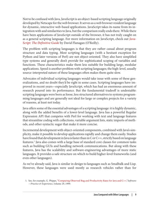 1. See, for example, G. Phipps, “Comparing Observed Bug and Productivity Rates for Java and C++,”Software
—Practice & Experience, volume 29, 1999.
Not to be confused with Java, JavaScript is an object-based scripting language originally
developed by Netscape for the web browser. It serves as a web browser resident language
for dynamic, interactive web-based applications. JavaScript takes its name from its in‐
tegration with and similarities to Java, but the comparison really ends there. While there
have been applications of JavaScript outside of the browser, it has not truly caught on
as a general scripting language. For more information on JavaScript, check out Java‐
Script: The Definitive Guide by David Flanagan (O’Reilly).
The problem with scripting languages is that they are rather casual about program
structure and data typing. Most scripting languages (with a hesitant exception for
Python and later versions of Perl) are not object-oriented. They also have simplified
type systems and generally don’t provide for sophisticated scoping of variables and
functions. These characteristics make them less suitable for building large, modular
applications. Speed is another problem with scripting languages; the high-level, usually
source-interpreted nature of these languages often makes them quite slow.
Advocates of individual scripting languages would take issue with some of these gen‐
eralizations, and no doubt they’d be right in some cases. Scripting languages have im‐
proved in recent years—especially JavaScript, which has had an enormous amount of
research poured into its performance. But the fundamental tradeoff is undeniable:
scripting languages were born as loose, less structured alternatives to systems program‐
ming languages and are generally not ideal for large or complex projects for a variety
of reasons, at least not today.
Java offers some of the essential advantages of a scripting language: it is highly dynamic,
along with the added benefits of a lower-level language. Java has a powerful Regular
Expression API that competes with Perl for working with text and language features
that streamline coding with collections, variable argument lists, static imports of meth‐
ods, and other syntactic sugar that make it more concise.
Incremental development with object-oriented components, combined with Java’s sim‐
plicity, make it possible to develop applications rapidly and change them easily. Studies
havefoundthatdevelopmentinJavaisfasterthaninCorC++,strictlybasedonlanguage
features.1
Java also comes with a large base of standard core classes for common tasks
such as building GUIs and handling network communications. But along with these
features, Java has the scalability and software-engineering advantages of more static
languages. It provides a safe structure on which to build higher-level frameworks (and
even other languages).
As we’ve already said, Java is similar in design to languages such as Smalltalk and Lisp.
However, these languages were used mostly as research vehicles rather than for
Java Compared with Other Languages | 9
 