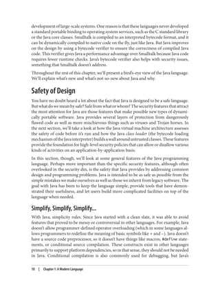 development of large-scale systems. One reason is that these languages never developed
a standard portable binding to operating system services, such as the C standard library
or the Java core classes. Smalltalk is compiled to an interpreted bytecode format, and it
can be dynamically compiled to native code on the fly, just like Java. But Java improves
on the design by using a bytecode verifier to ensure the correctness of compiled Java
code. This verifier gives Java a performance advantage over Smalltalk because Java code
requires fewer runtime checks. Java’s bytecode verifier also helps with security issues,
something that Smalltalk doesn’t address.
Throughout the rest of this chapter, we’ll present a bird’s-eye view of the Java language.
We’ll explain what’s new and what’s not-so-new about Java and why.
Safety of Design
You have no doubt heard a lot about the fact that Java is designed to be a safe language.
Butwhatdowemeanbysafe?Safefromwhatorwhom?Thesecurityfeaturesthatattract
the most attention for Java are those features that make possible new types of dynami‐
cally portable software. Java provides several layers of protection from dangerously
flawed code as well as more mischievous things such as viruses and Trojan horses. In
the next section, we’ll take a look at how the Java virtual machine architecture assesses
the safety of code before it’s run and how the Java class loader (the bytecode loading
mechanismoftheJavainterpreter)buildsawallarounduntrustedclasses.Thesefeatures
provide the foundation for high-level security policies that can allow or disallow various
kinds of activities on an application-by-application basis.
In this section, though, we’ll look at some general features of the Java programming
language. Perhaps more important than the specific security features, although often
overlooked in the security din, is the safety that Java provides by addressing common
design and programming problems. Java is intended to be as safe as possible from the
simple mistakes we make ourselves as well as those we inherit from legacy software. The
goal with Java has been to keep the language simple, provide tools that have demon‐
strated their usefulness, and let users build more complicated facilities on top of the
language when needed.
Simplify, Simplify, Simplify...
With Java, simplicity rules. Since Java started with a clean slate, it was able to avoid
features that proved to be messy or controversial in other languages. For example, Java
doesn’t allow programmer-defined operator overloading (which in some languages al‐
lows programmers to redefine the meaning of basic symbols like + and –). Java doesn’t
have a source code preprocessor, so it doesn’t have things like macros, #define state‐
ments, or conditional source compilation. These constructs exist in other languages
primarily to support platform dependencies, so in that sense, they should not be needed
in Java. Conditional compilation is also commonly used for debugging, but Java’s
10 | Chapter 1: A Modern Language
 
