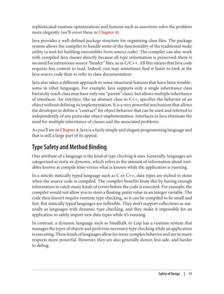 sophisticated runtime optimizations and features such as assertions solve the problem
more elegantly (we’ll cover these in Chapter 4).
Java provides a well-defined package structure for organizing class files. The package
system allows the compiler to handle some of the functionality of the traditional make
utility (a tool for building executables from source code). The compiler can also work
with compiled Java classes directly because all type information is preserved; there is
no need for extraneous source “header” files, as in C/C++. All this means that Java code
requires less context to read. Indeed, you may sometimes find it faster to look at the
Java source code than to refer to class documentation.
Java also takes a different approach to some structural features that have been trouble‐
some in other languages. For example, Java supports only a single inheritance class
hierarchy (each class may have only one “parent” class), but allows multiple inheritance
of interfaces. An interface, like an abstract class in C++, specifies the behavior of an
object without defining its implementation. It is a very powerful mechanism that allows
the developer to define a “contract” for object behavior that can be used and referred to
independently of any particular object implementation. Interfaces in Java eliminate the
need for multiple inheritance of classes and the associated problems.
As you’ll see in Chapter 4, Java is a fairly simple and elegant programming language and
that is still a large part of its appeal.
Type Safety and Method Binding
One attribute of a language is the kind of type checking it uses. Generally, languages are
categorized as static or dynamic, which refers to the amount of information about vari‐
ables known at compile time versus what is known while the application is running.
In a strictly statically typed language such as C or C++, data types are etched in stone
when the source code is compiled. The compiler benefits from this by having enough
information to catch many kinds of errors before the code is executed. For example, the
compiler would not allow you to store a floating-point value in an integer variable. The
code then doesn’t require runtime type checking, so it can be compiled to be small and
fast. But statically typed languages are inflexible. They don’t support collections as nat‐
urally as languages with dynamic type checking, and they make it impossible for an
application to safely import new data types while it’s running.
In contrast, a dynamic language such as Smalltalk or Lisp has a runtime system that
manages the types of objects and performs necessary type checking while an application
isexecuting.Thesekindsoflanguagesallowformorecomplexbehaviorandareinmany
respects more powerful. However, they are also generally slower, less safe, and harder
to debug.
Safety of Design | 11
 