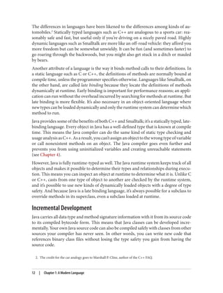 2. The credit for the car analogy goes to Marshall P. Cline, author of the C++ FAQ.
The differences in languages have been likened to the differences among kinds of au‐
tomobiles.2
Statically typed languages such as C++ are analogous to a sports car: rea‐
sonably safe and fast, but useful only if you’re driving on a nicely paved road. Highly
dynamic languages such as Smalltalk are more like an off-road vehicle: they afford you
more freedom but can be somewhat unwieldy. It can be fun (and sometimes faster) to
go roaring through the backwoods, but you might also get stuck in a ditch or mauled
by bears.
Another attribute of a language is the way it binds method calls to their definitions. In
a static language such as C or C++, the definitions of methods are normally bound at
compile time, unless the programmer specifies otherwise. Languages like Smalltalk, on
the other hand, are called late binding because they locate the definitions of methods
dynamically at runtime. Early binding is important for performance reasons; an appli‐
cation can run without the overhead incurred by searching for methods at runtime. But
late binding is more flexible. It’s also necessary in an object-oriented language where
new types can be loaded dynamically and only the runtime system can determine which
method to run.
Java provides some of the benefits of both C++ and Smalltalk; it’s a statically typed, late-
binding language. Every object in Java has a well-defined type that is known at compile
time. This means the Java compiler can do the same kind of static type checking and
usageanalysisasC++.Asaresult,youcan’tassignanobjecttothewrongtypeofvariable
or call nonexistent methods on an object. The Java compiler goes even further and
prevents you from using uninitialized variables and creating unreachable statements
(see Chapter 4).
However, Java is fully runtime-typed as well. The Java runtime system keeps track of all
objects and makes it possible to determine their types and relationships during execu‐
tion. This means you can inspect an object at runtime to determine what it is. Unlike C
or C++, casts from one type of object to another are checked by the runtime system,
and it’s possible to use new kinds of dynamically loaded objects with a degree of type
safety. And because Java is a late binding language, it’s always possible for a subclass to
override methods in its superclass, even a subclass loaded at runtime.
Incremental Development
Java carries all data type and method signature information with it from its source code
to its compiled bytecode form. This means that Java classes can be developed incre‐
mentally. Your own Java source code can also be compiled safely with classes from other
sources your compiler has never seen. In other words, you can write new code that
references binary class files without losing the type safety you gain from having the
source code.
12 | Chapter 1: A Modern Language
 