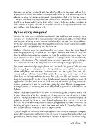 Java does not suffer from the “fragile base class” problem. In languages such as C++,
the implementation of a base class can be effectively frozen because it has many derived
classes; changing the base class may require recompilation of all of the derived classes.
This is an especially difficult problem for developers of class libraries. Java avoids this
problem by dynamically locating fields within classes. As long as a class maintains a
valid form of its original structure, it can evolve without breaking other classes that are
derived from it or that make use of it.
Dynamic Memory Management
Some of the most important differences between Java and lower-level languages such
as C and C++ involve how Java manages memory. Java eliminates ad hoc “pointers” that
can reference arbitrary areas of memory and adds object garbage collection and high-
level arrays to the language. These features eliminate many otherwise insurmountable
problems with safety, portability, and optimization.
Garbage collection alone has saved countless programmers from the single largest
source of programming errors in C or C++: explicit memory allocation and dealloca‐
tion. In addition to maintaining objects in memory, the Java runtime system keeps track
of all references to those objects. When an object is no longer in use, Java automatically
removesitfrommemory.Youcan,forthemostpart,simplyignoreobjectsyounolonger
use, with confidence that the interpreter will clean them up at an appropriate time.
Java uses a sophisticated garbage collector that runs in the background, which means
that most garbage collecting takes place during idle times, between I/O pauses, mouse
clicks, or keyboard hits. Advanced runtime systems, such as HotSpot, have more ad‐
vanced garbage collection that can differentiate the usage patterns of objects (such as
short-lived versus long-lived) and optimize their collection. The Java runtime can now
tune itself automatically for the optimal distribution of memory for different kinds of
applications based on their behavior. With this kind of runtime profiling, automatic
memory management can be much faster than the most diligently programmer-
managed resources, something that some old-school programmers still find hard to
believe.
We’ve said that Java doesn’t have pointers. Strictly speaking, this statement is true, but
it’s also misleading. What Java provides are references—a safe kind of pointer. A refer‐
ence is a strongly typed handle for an object. All objects in Java, with the exception of
primitive numeric types, are accessed through references. You can use references to
build all the normal kinds of data structures a C programmer would be accustomed to
building with pointers, such as linked lists, trees, and so forth. The only difference is
that with references, you have to do so in a typesafe way.
Another important difference between a reference and a pointer is that you can’t play
games (perform pointer arithmetic) with references to change their values; they can
point only to specific objects or elements of an array. A reference is an atomic thing;
Safety of Design | 13
 