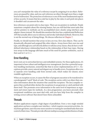 you can’t manipulate the value of a reference except by assigning it to an object. Refer‐
ences are passed by value, and you can’t reference an object through more than a single
level of indirection. The protection of references is one of the most fundamental aspects
of Java security. It means that Java code has to play by the rules; it can’t peek into places
it shouldn’t and circumvent the rules.
Java references can point only to class types. There are no pointers to methods. People
sometimes complain about this missing feature, but you will find that most tasks that
call for pointers to methods can be accomplished more cleanly using interfaces and
adapter classes instead. We should also mention that Java has a sophisticated Reflection
API that actually allows you to reference and invoke individual methods. However, this
is not the normal way of doing things. We discuss reflection in Chapter 7.
Finally, we should mention that arrays in Java are true, first-class objects. They can be
dynamically allocated and assigned like other objects. Arrays know their own size and
type, and although you can’t directly define or subclass array classes, they do have a well-
defined inheritance relationship based on the relationship of their base types. Having
true arrays in the language alleviates much of the need for pointer arithmetic, such as
that used in C or C++.
Error Handling
Java’s roots are in networked devices and embedded systems. For these applications, it’s
important to have robust and intelligent error management. Java has a powerful excep‐
tion handling mechanism, somewhat like that in newer implementations of C++. Ex‐
ceptions provide a more natural and elegant way to handle errors. Exceptions allow you
to separate error handling code from normal code, which makes for cleaner, more
readable applications.
When an exception occurs, it causes the flow of program execution to be transferred to
a predesignated “catch” block of code. The exception carries with it an object that con‐
tains information about the situation that caused the exception. The Java compiler re‐
quires that a method either declare the exceptions it can generate or catch and deal with
them itself. This promotes error information to the same level of importance as argu‐
ment and return types for methods. As a Java programmer, you know precisely what
exceptional conditions you must deal with, and you have help from the compiler in
writing correct software that doesn’t leave them unhandled.
Threads
Modern applications require a high degree of parallelism. Even a very single-minded
application can have a complex user interface—which requires concurrent activities. As
machinesgetfaster,usersbecomemoresensitivetowaitingforunrelatedtasksthatseize
controloftheirtime.Threadsprovideefficientmultiprocessinganddistributionoftasks
14 | Chapter 1: A Modern Language
 
