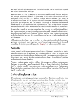 for both client and server applications. Java makes threads easy to use because support
for them is built into the language.
Concurrency is nice, but there’s more to programming with threads than just perform‐
ing multiple tasks simultaneously. In most cases, threads need to be synchronized (co‐
ordinated), which can be tricky without explicit language support. Java supports
synchronization based on the monitor and condition model—a sort of lock and key
system for accessing resources. The keyword synchronized designates methods and
blocksofcodeforsafe,serializedaccesswithinanobject.Therearealsosimple,primitive
methodsforexplicitwaitingandsignalingbetweenthreadsinterestedinthesameobject.
Java also has a high-level concurrency package that provides powerful utilities address‐
ing common patterns in multithreaded programming, such as thread pools, coordina‐
tion of tasks, and sophisticated locking. With the addition of the concurrency package
and related utilities, Java provides some of the most advanced thread-related utilities of
any language.
Although some developers may never have to write multithreaded code, learning to
program with threads is an important part of mastering programming in Java and
something all developers should grasp. See Chapter 9 for a discussion of this topic.
Scalability
At the lowest level, Java programs consist of classes. Classes are intended to be small,
modular components. Over classes, Java provides packages, a layer of structure that
groups classes into functional units. Packages provide a naming convention for organ‐
izing classes and a second tier of organizational control over the visibility of variables
and methods in Java applications.
Within a package, a class is either publicly visible or protected from outside access.
Packages form another type of scope that is closer to the application level. This lends
itself to building reusable components that work together in a system. Packages also
help in designing a scalable application that can grow without becoming a bird’s nest of
tightly coupled code.
Safety of Implementation
It’s one thing to create a language that prevents you from shooting yourself in the foot;
it’s quite another to create one that prevents others from shooting you in the foot.
Encapsulation is the concept of hiding data and behavior within a class; it’s an important
part of object-oriented design. It helps you write clean, modular software. In most lan‐
guages, however, the visibility of data items is simply part of the relationship between
the programmer and the compiler. It’s a matter of semantics, not an assertion about the
actual security of the data in the context of the running program’s environment.
Safety of Implementation | 15
 