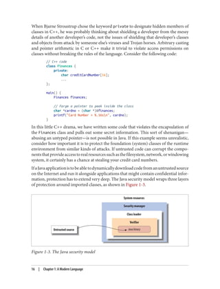 When Bjarne Stroustrup chose the keyword private to designate hidden members of
classes in C++, he was probably thinking about shielding a developer from the messy
details of another developer’s code, not the issues of shielding that developer’s classes
and objects from attack by someone else’s viruses and Trojan horses. Arbitrary casting
and pointer arithmetic in C or C++ make it trivial to violate access permissions on
classes without breaking the rules of the language. Consider the following code:
// C++ code
class Finances {
private:
char creditCardNumber[16];
...
};
main() {
Finances finances;
// Forge a pointer to peek inside the class
char *cardno = (char *)&finances;
printf("Card Number = %.16sn", cardno);
}
In this little C++ drama, we have written some code that violates the encapsulation of
the Finances class and pulls out some secret information. This sort of shenanigan—
abusing an untyped pointer—is not possible in Java. If this example seems unrealistic,
consider how important it is to protect the foundation (system) classes of the runtime
environment from similar kinds of attacks. If untrusted code can corrupt the compo‐
nentsthatprovideaccesstorealresourcessuchasthefilesystem,network,orwindowing
system, it certainly has a chance at stealing your credit card numbers.
IfaJavaapplicationistobeabletodynamicallydownloadcodefromanuntrustedsource
on the Internet and run it alongside applications that might contain confidential infor‐
mation, protection has to extend very deep. The Java security model wraps three layers
of protection around imported classes, as shown in Figure 1-3.
Figure 1-3. The Java security model
16 | Chapter 1: A Modern Language
 