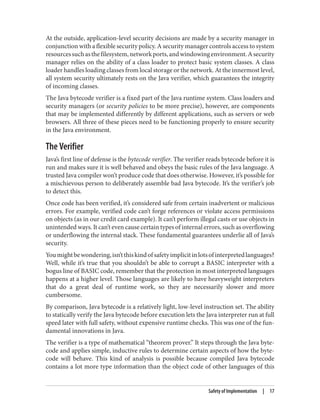 At the outside, application-level security decisions are made by a security manager in
conjunction with a flexible security policy. A security manager controls access to system
resourcessuchasthefilesystem,networkports,andwindowingenvironment.Asecurity
manager relies on the ability of a class loader to protect basic system classes. A class
loader handles loading classes from local storage or the network. At the innermost level,
all system security ultimately rests on the Java verifier, which guarantees the integrity
of incoming classes.
The Java bytecode verifier is a fixed part of the Java runtime system. Class loaders and
security managers (or security policies to be more precise), however, are components
that may be implemented differently by different applications, such as servers or web
browsers. All three of these pieces need to be functioning properly to ensure security
in the Java environment.
The Verifier
Java’s first line of defense is the bytecode verifier. The verifier reads bytecode before it is
run and makes sure it is well behaved and obeys the basic rules of the Java language. A
trusted Java compiler won’t produce code that does otherwise. However, it’s possible for
a mischievous person to deliberately assemble bad Java bytecode. It’s the verifier’s job
to detect this.
Once code has been verified, it’s considered safe from certain inadvertent or malicious
errors. For example, verified code can’t forge references or violate access permissions
on objects (as in our credit card example). It can’t perform illegal casts or use objects in
unintended ways. It can’t even cause certain types of internal errors, such as overflowing
or underflowing the internal stack. These fundamental guarantees underlie all of Java’s
security.
Youmightbewondering,isn’tthiskindofsafetyimplicitinlotsofinterpretedlanguages?
Well, while it’s true that you shouldn’t be able to corrupt a BASIC interpreter with a
bogus line of BASIC code, remember that the protection in most interpreted languages
happens at a higher level. Those languages are likely to have heavyweight interpreters
that do a great deal of runtime work, so they are necessarily slower and more
cumbersome.
By comparison, Java bytecode is a relatively light, low-level instruction set. The ability
to statically verify the Java bytecode before execution lets the Java interpreter run at full
speed later with full safety, without expensive runtime checks. This was one of the fun‐
damental innovations in Java.
The verifier is a type of mathematical “theorem prover.” It steps through the Java byte‐
code and applies simple, inductive rules to determine certain aspects of how the byte‐
code will behave. This kind of analysis is possible because compiled Java bytecode
contains a lot more type information than the object code of other languages of this
Safety of Implementation | 17
 