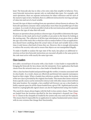 kind. The bytecode also has to obey a few extra rules that simplify its behavior. First,
most bytecode instructions operate only on individual data types. For example, with
stack operations, there are separate instructions for object references and for each of
the numeric types in Java. Similarly, there is a different instruction for moving each type
of value into and out of a local variable.
Second, the type of object resulting from any operation is always known in advance. No
bytecode operations consume values and produce more than one possible type of value
as output. As a result, it’s always possible to look at the next instruction and its operands
and know the type of value that will result.
Because an operation always produces a known type, it’s possible to determine the types
of all items on the stack and in local variables at any point in the future by looking at
the starting state. The collection of all this type information at any given time is called
the type state of the stack; this is what Java tries to analyze before it runs an application.
Java doesn’t know anything about the actual values of stack and variable items at this
time; it only knows what kind of items they are. However, this is enough information
to enforce the security rules and to ensure that objects are not manipulated illegally.
To make it feasible to analyze the type state of the stack, Java places an additional re‐
striction on how Java bytecode instructions are executed: all paths to the same point in
the code must arrive with exactly the same type state.
Class Loaders
Java adds a second layer of security with a class loader. A class loader is responsible for
bringing the bytecode for Java classes into the interpreter. Every application that loads
classes from the network must use a class loader to handle this task.
After a class has been loaded and passed through the verifier, it remains associated with
its class loader. As a result, classes are effectively partitioned into separate namespaces
based on their origin. When a loaded class references another class name, the location
of the new class is provided by the original class loader. This means that classes retrieved
from a specific source can be restricted to interact only with other classes retrieved from
that same location. For example, a Java-enabled web browser can use a class loader to
build a separate space for all the classes loaded from a given URL. Sophisticated security
based on cryptographically signed classes can also be implemented using class loaders.
The search for classes always begins with the built-in Java system classes. These classes
are loaded from the locations specified by the Java interpreter’s classpath (see Chap‐
ter 3). Classes in the classpath are loaded by the system only once and can’t be replaced.
This means that it’s impossible for an application to replace fundamental system classes
with its own versions that change their functionality.
18 | Chapter 1: A Modern Language
 