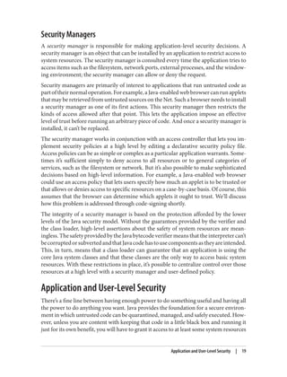 Security Managers
A security manager is responsible for making application-level security decisions. A
security manager is an object that can be installed by an application to restrict access to
system resources. The security manager is consulted every time the application tries to
access items such as the filesystem, network ports, external processes, and the window‐
ing environment; the security manager can allow or deny the request.
Security managers are primarily of interest to applications that run untrusted code as
partoftheirnormaloperation.Forexample,aJava-enabledwebbrowsercanrunapplets
that may be retrieved from untrusted sources on the Net. Such a browser needs to install
a security manager as one of its first actions. This security manager then restricts the
kinds of access allowed after that point. This lets the application impose an effective
level of trust before running an arbitrary piece of code. And once a security manager is
installed, it can’t be replaced.
The security manager works in conjunction with an access controller that lets you im‐
plement security policies at a high level by editing a declarative security policy file.
Access policies can be as simple or complex as a particular application warrants. Some‐
times it’s sufficient simply to deny access to all resources or to general categories of
services, such as the filesystem or network. But it’s also possible to make sophisticated
decisions based on high-level information. For example, a Java-enabled web browser
could use an access policy that lets users specify how much an applet is to be trusted or
that allows or denies access to specific resources on a case-by-case basis. Of course, this
assumes that the browser can determine which applets it ought to trust. We’ll discuss
how this problem is addressed through code-signing shortly.
The integrity of a security manager is based on the protection afforded by the lower
levels of the Java security model. Without the guarantees provided by the verifier and
the class loader, high-level assertions about the safety of system resources are mean‐
ingless. The safety provided by the Java bytecode verifier means that the interpreter can’t
becorruptedorsubvertedandthatJavacodehastousecomponentsastheyareintended.
This, in turn, means that a class loader can guarantee that an application is using the
core Java system classes and that these classes are the only way to access basic system
resources. With these restrictions in place, it’s possible to centralize control over those
resources at a high level with a security manager and user-defined policy.
Application and User-Level Security
There’s a fine line between having enough power to do something useful and having all
the power to do anything you want. Java provides the foundation for a secure environ‐
ment in which untrusted code can be quarantined, managed, and safely executed. How‐
ever, unless you are content with keeping that code in a little black box and running it
just for its own benefit, you will have to grant it access to at least some system resources
Application and User-Level Security | 19
 